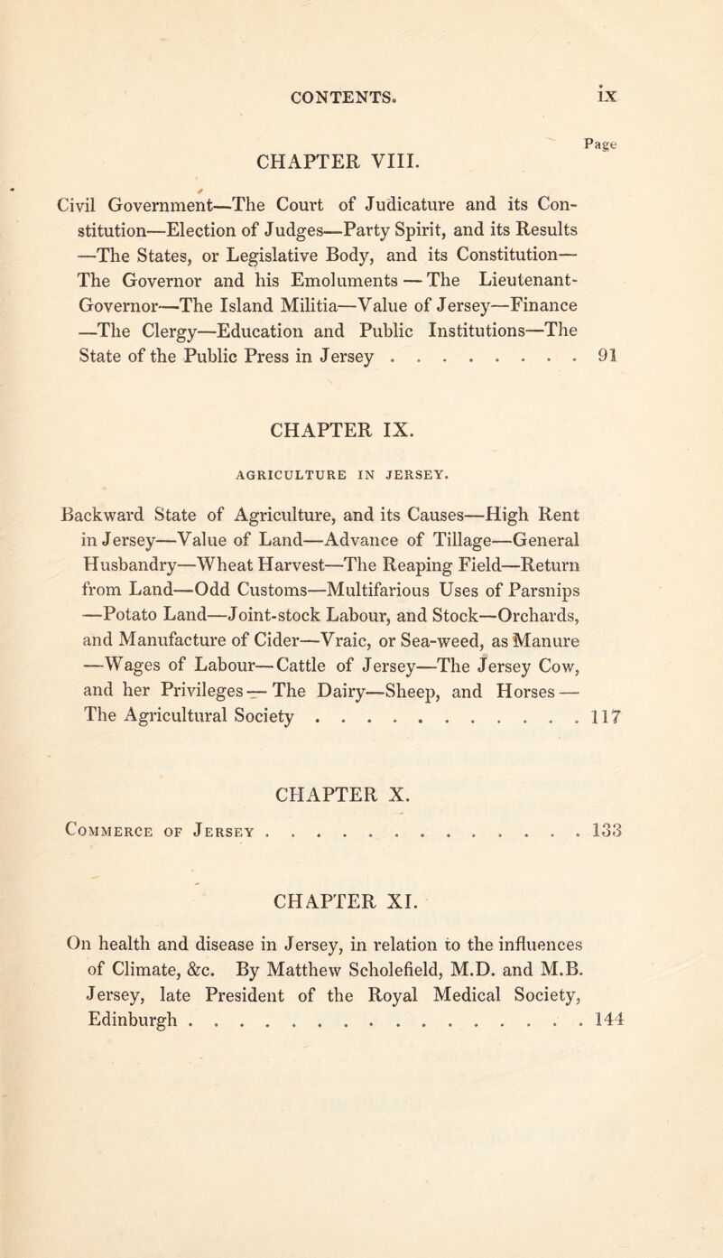 CHAPTER VIIL Page Civil Government—The Court of Judicature and its Con- stitution—Election of Judges—Party Spirit, and its Results —The States, or Legislative Body, and its Constitution— The Governor and his Emoluments—The Lieutenant- Governor—The Island Militia—Value of Jersey—Finance —The Clergy—Education and Public Institutions—The State of the Public Press in Jersey 91 CHAPTER IX. AGRICULTURE IN JERSEY. Backward State of Agriculture, and its Causes—High Rent in Jersey—Value of Land—Advance of Tillage—General Husbandry—Wheat Harvest—The Reaping Field—Return from Land—Odd Customs—Multifarious Uses of Parsnips —Potato Land—Joint-stock Labour, and Stock—Orchards, and Manufacture of Cider—Vraic, or Sea-weed, as Manure —Wages of Labour—Cattle of Jersey—The Jersey Cow, and her Privileges-r-The Dairy—Sheep, and Horses — The Agricultural Society 117 CHAPTER X. Commerce of Jersey 133 CHAPTER XI. On health and disease in Jersey, in relation to the influences of Climate, &c. By Matthew Scholefield, M.D. and M.B. Jersey, late President of the Royal Medical Society, Edinburgh ,144