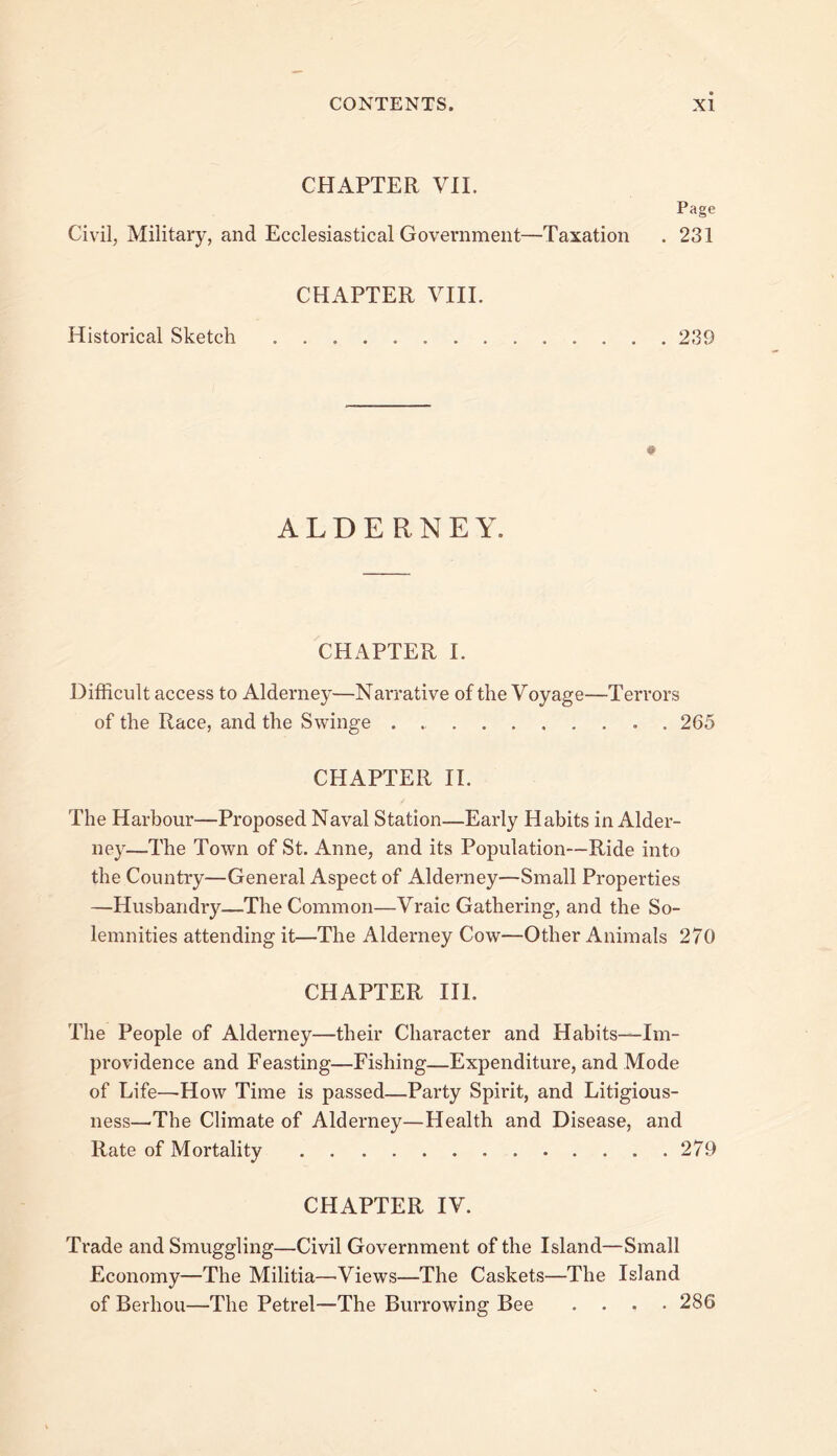 CHAPTER VIE Page Civil, Military, and Ecclesiastical Government—Taxation . 231 CHAPTER VIIL Historical Sketch 239 ALDERNEY. CHAPTER 1. Difficult access to Alderney—Narrative of the Voyage—Terrors of the Race, and the Swinge . 265 CHAPTER 11. The Harbour—Proposed Naval Station—Early Habits in Alder- ney—The Town of St. Anne, and its Population—Ride into the Country—General Aspect of Alderney—Small Properties —Husbandry—The Common—Vraic Gathering, and the So- lemnities attending it—The Alderney Cow—Other Animals 270 CHAPTER in. The People of Alderney—their Character and Habits—Im- providence and Feasting—Fishing—Expenditure, and Mode of Life—How Time is passed—Party Spirit, and Litigious- ness—The Climate of Alderney—Health and Disease, and Rate of Mortality 279 CHAPTER IV. Trade and Smuggling—Civil Government of the Island—Small Economy—The Militia—Views—The Caskets—The Island of Berhou—The Petrel—The Burrowing Bee .... 286