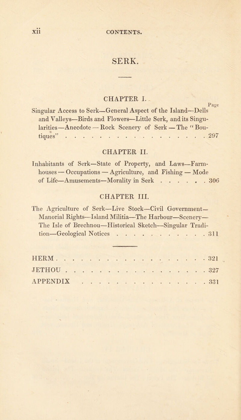 SERK. CHAPTER L. Page Singular Access to Serk—General Aspect of the Island—Dells and Valleys—Birds and Flowers—Little Serk, and its Singu- larities—Anecdote^—Rock Scenery of Serk — The “Bou- tiques” 297 CHAPTER 11. Inhabitants of Serk—State of Property, and Laws—Farm- houses — Occupations — Agriculture, and Fishing — Mode of Life—Amusements—Morality in Serk 306 CHAPTER III. The Agriculture of Serk—Live Stock—Civil Government— Manorial Rights—Island Militia—The Harbour—Scenery— The Isle of Brechnou—Historical Sketch—Singular Tradi- tion—Geological Notices 311 HERM 321 JETHOU 327 APPENDIX 331