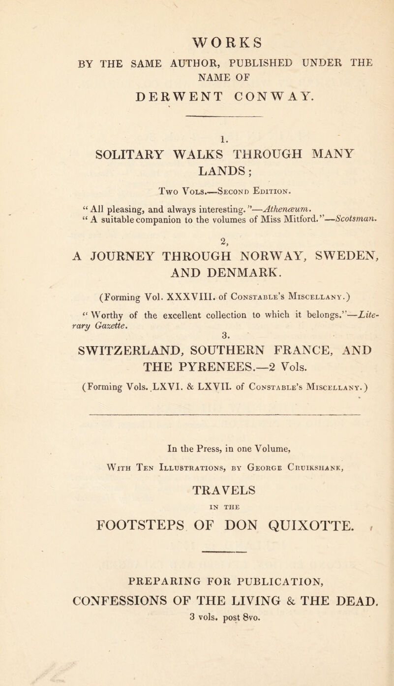 BY THE SAME AUTHOR, PUBLISHED UNDER THE NAME OF DERWENT CONWAY. 1. SOLITARY WALKS THROUGH MANY LANDS; Two VoLS.—Second Edition. “ All pleasing, and always interesting. —Athenaum. “A suitable companion to the volumes of Miss Mitford.”—Scotsman. 2, A JOURNEY THROUGH NORWAY, SWEDEN, AND DENMARK. (Forming Vol. XXXVIII. of Constable’s Miscellany.) “ Worthy of the excellent collection to which it belongs.”—Lite- rary Gazette. 3. SWITZERLAND, SOUTHERN FRANCE, AND THE PYRENEES.—2 Vols. (Forming Vols. LXVI. & LXVII. of Constable’s Miscellany.) In the Press, in one Volume, With Ten Illustrations, by George Cruikshank, TRAVELS IN THE FOOTSTEPS OF DON QUIXOTTE. . PREPARING FOR PUBLICATION, CONFESSIONS OF THE LIVING & THE DEAD. 3 vols. post 8vo.