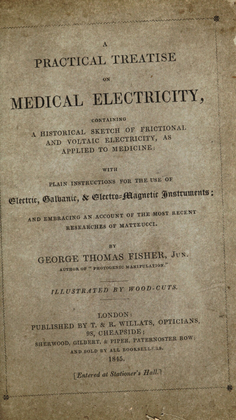 V/N/VV'i*' PRACTICAL TREATISE ON MEDICAL ELECTRICITY CONTAINING A historical sketch of frictional and voltaic electricity, as APPLIED to MEDICINE: WITH r > ? V i • ■ >-■ PLAIN INSTRUCTIONS TOR THE USE OF | electric, ©albanic, & ©tcctio^Hapctic f nsttutnenta: AND EMBRACING AN ACCOUNT OF THE MOST RECENT researches OE MATTEUCCI. BY ■5 GEORGE THOMAS FISHER, author OF “ PHOTOGENIC MANIPULATION. ILLUSTRATED BY WOOD-CITS. LONDON: PUBLISHED BY T. & R. WILLATS, OPTICIANS, 98, CHEAPSIDE; SHERWOOD, GILBERT, & PIPER, PATERNOSTER ROW; and sold by all booksellers. 1845. [Entered at Stationer's Halil <s S ? * c, <... ■> Hi r