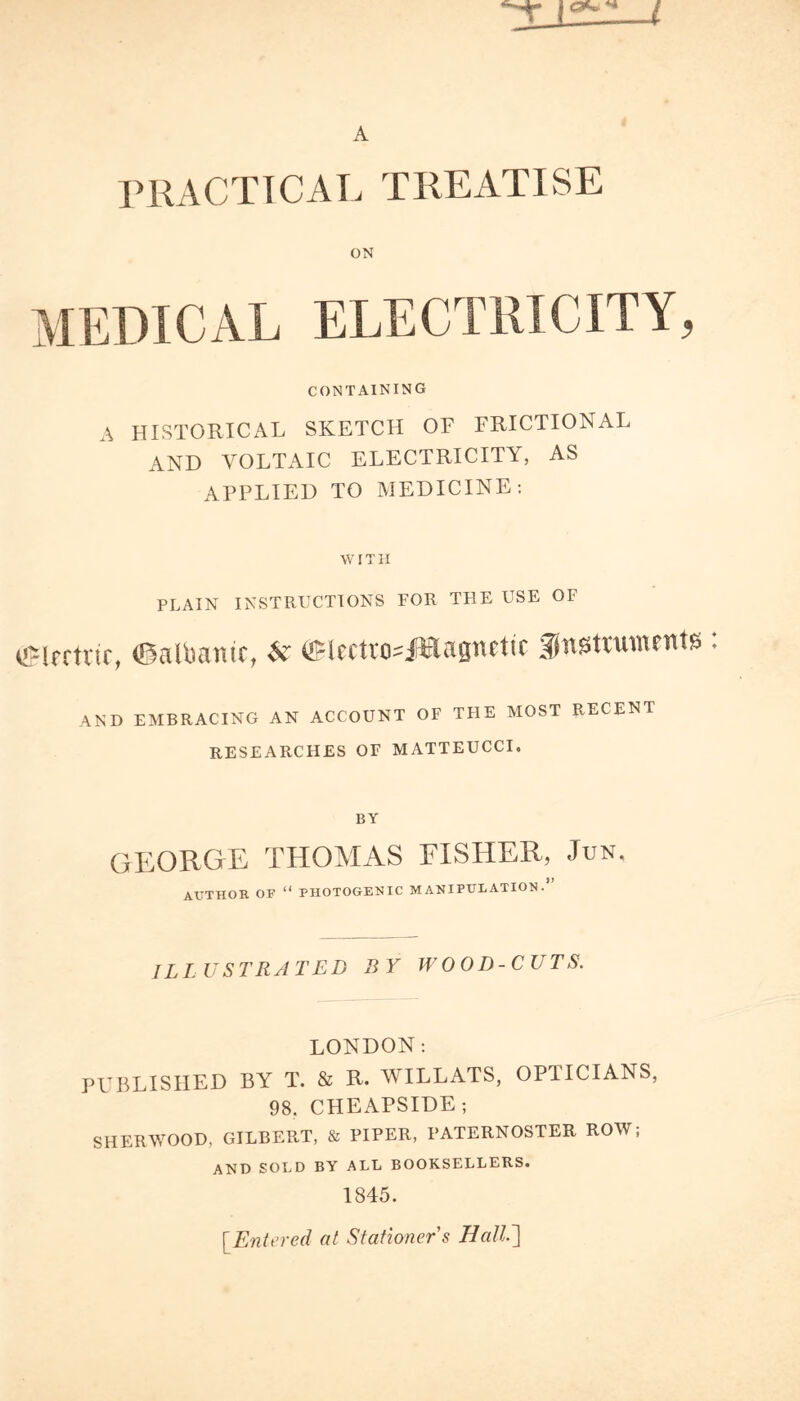 A PRACTICAL TREATISE ON MEDICAL ELECTRICITY, CONTAINING A HISTORICAL SKETCH OF FRICTIONAL AND VOLTAIC ELECTRICITY, AS APPLIED TO MEDICINE: WITH PLAIN instructions for the use of eeirrtvtc, ©aRmnir, ,V ©IcctvosJWagnftic gnstnunents : AND EMBRACING AN ACCOUNT OF THE MOST RECENT RESEARCHES OF MATTEUCCI. BY GEORGE THOMAS FISHER, Jun. AUTHOR OF “ PHOTOGENIC MANIPULATION.’ ILLUSTRATED BY WOOD-CUTS. LONDON: PUBLISHED BY T. & R. WILLATS, OPTICIANS, 98. CHEAPSIDE; SHERWOOD, GILBERT, & PIPER, PATERNOSTER ROW; AND SOLD BY ALL BOOKSELLERS. 1845. [.Entered at Stationer's HallT\