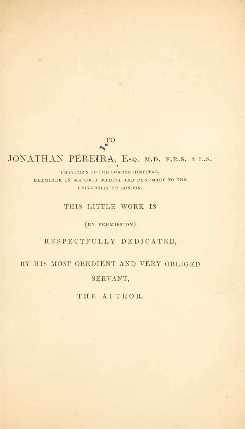 JONATHAN PEREIRA, Esq. m.d. f.r.s. & l.s. PHYSICIAN TO TH,E LONDON HOSPITAL, EXAMINER IN MATERIA MEDICA AND PHARMACY TO THE UNIVERSITY OF LONDON, THIS LITTLE WORK IS (by permission) RESPECTFULLY DEDICATED, BY HIS MOST OBEDIENT AND VERY OBLIGED SERVANT, THE AUTHOR.