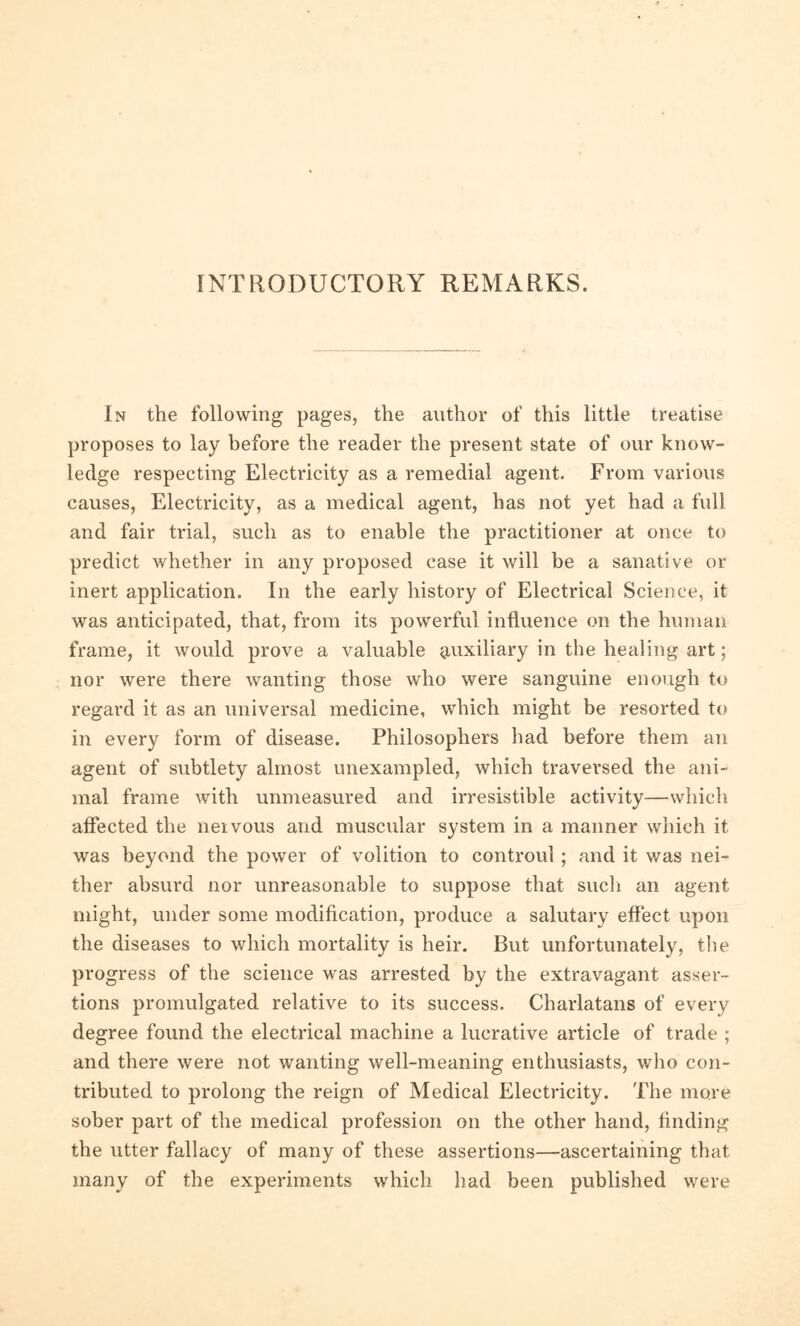 INTRODUCTORY REMARKS. In the following pages, the author of this little treatise proposes to lay before the reader the present state of our know- ledge respecting Electricity as a remedial agent. From various causes, Electricity, as a medical agent, has not yet had a full and fair trial, such as to enable the practitioner at once to predict whether in any proposed case it will be a sanative or inert application. In the early history of Electrical Science, it was anticipated, that, from its powerful influence on the human frame, it would prove a valuable auxiliary in the healing art; nor were there wanting those who were sanguine enough to regard it as an universal medicine, which might be resorted to in every form of disease. Philosophers had before them an agent of subtlety almost unexampled, which traversed the ani- mal frame with unmeasured and irresistible activity—which affected the neivous and muscular system in a maimer which it was beyond the power of volition to controul ; and it was nei- ther absurd nor unreasonable to suppose that such an agent might, under some modification, produce a salutary effect upon the diseases to which mortality is heir. But unfortunately, the progress of the science was arrested by the extravagant asser- tions promulgated relative to its success. Charlatans of every degree found the electrical machine a lucrative article of trade ; and there were not wanting well-meaning enthusiasts, who con- tributed to prolong the reign of Medical Electricity. The more sober part of the medical profession on the other hand, finding the utter fallacy of many of these assertions—ascertaining that many of the experiments which had been published were