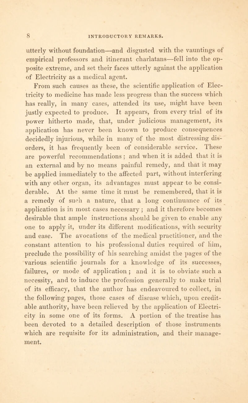 utterly without foundation—and disgusted with the vauntings of empirical professors and itinerant charlatans—fell into the op- posite extreme, and set their faces utterly against the application of Electricity as a medical agent. From such causes as these, the scientific application of Elec- tricity to medicine has made less progress than the success which has really, in many cases, attended its use, might have been justly expected to produce. It appears, from every trial of its power hitherto made, that, under judicious management, its application has never been known to produce consequences decidedly injurious, while in many of the most distressing dis- orders, it has frequently been of considerable service. These are powerful recommendations ; and when it is added that it is an external and by no means painful remedy, and that it may be applied immediately to the afFected part, without interfering with any other organ, its advantages must appear to be consi- derable. At the same time it must he remembered, that it is a remedy of such a nature, that a long continuance of its application is in most cases necessary; and it therefore becomes desirable that ample instructions should he given to enable any one to apply it, under its different modifications, with security and ease. The avocations of the medical practitioner, and the constant attention to his professional duties required of him, preclude the possibility of his searching amidst the pages of the various scientific journals for a knowledge of its successes, failures, or mode of application ; and it is to obviate such a necessity, and to induce the profession generally to make trial of its efficacy, that the author has endeavoured to collect, in the following pages, those cases of disease which, upon credit- able authority, have been relieved by the application of Electri- city in some one of its forms. A portion of the treatise has been devoted to a detailed description of those instruments which are requisite for its administration, and their manage- ment.