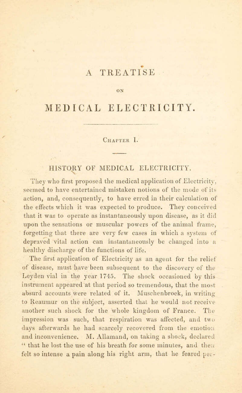 A TREATISE /' ON MEDICAL ELECTRICITY. Chapter I. HISTORY OF MEDICAL ELECTRICITY. x They who first proposed the medical application of Electricity, seemed to have entertained mistaken notions of the mode of its action, and, consequently, to have erred in their calculation of the effects which it was expected to produce. They conceived that it was to operate as instantaneously upon disease, as it did upon the sensations or muscular powers of the animal frame, forgetting that there are very few cases in which a system of depraved vital action can instantaneously be changed into a healthy discharge of the functions of life. The first application of Electricity as an agent for the relief of disease, must have been subsequent to the discovery of the Leyden vial in the year 1745. The shock occasioned by this instrument appeared at that period so tremendous, that the most absurd accounts were related of it. Muschenbroek, in writing to Reaumur on the subject, asserted that he would not receive another such shock for the whole kingdom of France. The impression was such, that respiration was affected, and two days afterwards he had scarcely recovered from the emotion and inconvenience. M. Allamand, on taking a shock, declared “ that he lost the use of his breath for some minutes, and then felt so intense a pain along his right arm, that he feared per-