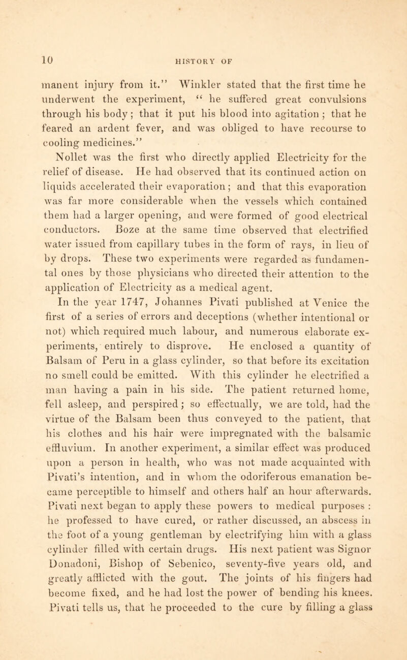 manent injury from it.” Winkler stated that the first time he underwent the experiment, “ he suffered great convulsions through his body ; that it put his blood into agitation ; that he feared an ardent fever, and was obliged to have recourse to cooling medicines.” Nollet was the first who directly applied Electricity for the relief of disease. He had observed that its continued action on liquids accelerated their evaporation; and that this evaporation was far more considerable when the vessels which contained them had a larger opening, and were formed of good electrical conductors. Boze at the same time observed that electrified water issued from capillary tubes in the form of rays, in lieu of by drops. These two experiments were regarded as fundamen- tal ones by those physicians who directed their attention to the application of Electricity as a medical agent. In the year 1747, Johannes Pivati published at Venice the first of a series of errors and deceptions (whether intentional or not) which required much labour, and numerous elaborate ex- periments, entirely to disprove. He enclosed a quantity of Balsam of Peru in a glass cylinder, so that before its excitation no smell could be emitted. With this cylinder he electrified a man having a pain in his side. The patient returned home, fell asleep, and perspired; so effectually, we are told, had the virtue of the Balsam been thus conveyed to the patient, that his clothes and his hair were impregnated with the balsamic effluvium. In another experiment, a similar effect was produced upon a person in health, who was not made acquainted with Pivati’s intention, and in whom the odoriferous emanation be- came perceptible to himself and others half an hour afterwards. Pivati next began to apply these powers to medical purposes : he professed to have cured, or rather discussed, an abscess in the foot of a young gentleman by electrifying him with a glass cylinder filled with certain drugs. His next patient was Signor Donadoni, Bishop of Sebenico, seventy-five years old, and greatly afflicted with the gout. The joints of his fingers had become fixed, and he had lost the power of bending his knees. Pivati tells us, that he proceeded to the cure by filling a glass