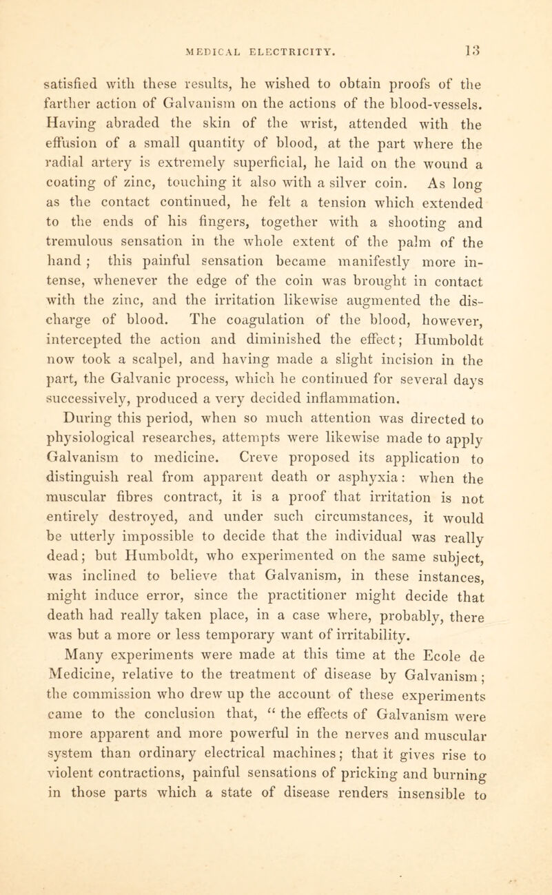 satisfied with these results, he wished to obtain proofs of the farther action of Galvanism on the actions of the blood-vessels. Having abraded the skin of the wrist, attended with the effusion of a small quantity of blood, at the part where the radial artery is extremely superficial, he laid on the wound a coating of zinc, touching it also with a silver coin. As long as the contact continued, he felt a tension which extended to the ends of his fingers, together with a shooting and tremulous sensation in the whole extent of the palm of the hand ; this painful sensation became manifestly more in- tense, whenever the edge of the coin was brought in contact with the zinc, and the irritation likewise augmented the dis- charge of blood. The coagulation of the blood, however, intercepted the action and diminished the effect; Humboldt now took a scalpel, and having made a slight incision in the part, the Galvanic process, which he continued for several days successively, produced a very decided inflammation. During this period, when so much attention was directed to physiological researches, attempts were likewise made to apply Galvanism to medicine. Creve proposed its application to distinguish real from apparent death or asphyxia: when the muscular fibres contract, it is a proof that irritation is not entirely destroyed, and under such circumstances, it would be utterly impossible to decide that the individual was really dead; but Humboldt, who experimented on the same subject, was inclined to believe that Galvanism, in these instances, might induce error, since the practitioner might decide that death had really taken place, in a case where, probably, there was but a more or less temporary want of irritability. Many experiments were made at this time at the Ecole de Medicine, relative to the treatment of disease by Galvanism ; the commission who drew up the account of these experiments came to the conclusion that, “ the effects of Galvanism were more apparent and more powerful in the nerves and muscular system than ordinary electrical machines; that it gives rise to violent contractions, painful sensations of pricking and burning in those parts which a state of disease renders insensible to