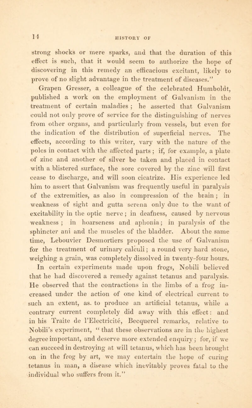 strong shocks or mere sparks, and that the duration of this effect is such, that it would seem to authorize the hope of discovering in this remedy an efficacious excitant, likely to prove of no slight advantage in the treatment of diseases.” Grapen Gresser, a colleague of the celebrated Humboldt, published a work on the employment of Galvanism in the treatment of certain maladies ; he asserted that Galvanism could not only prove of service for the distinguishing of nerves from other organs, and particularly from vessels, hut even for the indication of the distribution of superficial nerves. The effects, according to this writer, vary with the nature of the poles in contact with the affected parts ; if, for example, a plate of zinc and another of silver be taken and placed in contact with a blistered surface, the sore covered by the zinc will first cease to discharge, and will soon cicatrize. His experience led him to assert that Galvanism was frequently useful in paralysis of the extremities, as also in compression of the brain ; in weakness of sight and gutta serena only due to the want of excitability in the optic nerve ; in deafness, caused by nervous weakness ; in hoarseness and aphonia; in paralysis of the sphincter ani and the muscles of the bladder. About the same time, Lebouvier Desmortiers proposed the use of Galvanism for the treatment of urinary calculi; a round very hard stone, weighing a grain, was completely dissolved in twenty-four hours. In certain experiments made upon frogs, Nobili believed that he had discovered a remedy against tetanus and paralysis. He observed that the contractions in the limbs of a frog in- creased under the action of one kind of electrical current to such an extent, as. to produce an artificial tetanus, while a contrary current completely did away with this effect: and in his Traite de l’Electricite, Becquerel remarks, relative to Nohili’s experiment, “ that these observations are in the highest degree important, and deserve more extended enquiry ; for, if we can succeed in destroying at will tetanus, which has been brought on in the frog by art, we may entertain the hope of curing tetanus in man, a disease which inevitably proves fatal to the individual who suffers from it.”