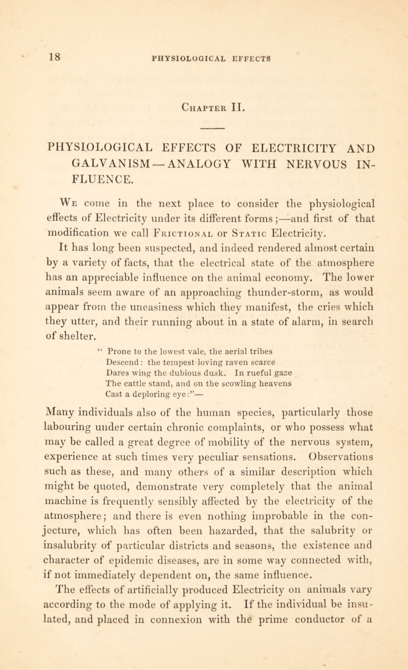 Chapter II. PHYSIOLOGICAL EFFECTS OF ELECTRICITY AND GALVANISM —ANALOGY WITH NERVOUS IN- FLUENCE. We come in the next place to consider the physiological effects of Electricity under its different forms;—and first of that modification we call Frictional or Static Electricity. It has long been suspected, and indeed rendered almost certain by a variety of facts, that the electrical state of the atmosphere has an appreciable influence on the animal economy. The lower animals seem aware of an approaching thunder-storm, as would appear from the uneasiness which they manifest, the cries which they utter, and their running about in a state of alarm, in search of shelter. “ Prone to the lowest vale, the aerial tribes Descend: the tempest loving raven scarce Dares wing the dubious dusk. In rueful gaze The cattle stand, and on the scowling heavens Cast a deploring eye:”— Many individuals also of the human species, particularly those labouring under certain chronic complaints, or who possess what may be called a great degree of mobility of the nervous system, experience at such times very peculiar sensations. Observations such as these, and many others of a similar description which might be quoted, demonstrate very completely that the animal machine is frequently sensibly affected by the electricity of the atmosphere; and there is even nothing improbable in the con- jecture, which has often been hazarded, that the salubrity or insalubrity of particular districts and seasons, the existence and character of epidemic diseases, are in some way connected with, if not immediately dependent on, the same influence. The effects of artificially produced Electricity on animals vary according to the mode of applying it. If the individual be insu- lated, and placed in connexion with the prime conductor of a