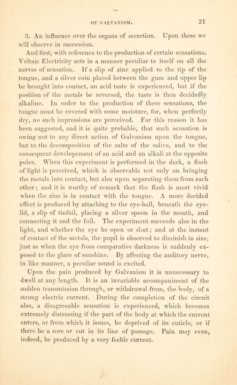 OF GALVANISM. 3. An influence over the organs of secretion. Upon these we will observe in succession. And first, with reference to the production of certain sensations. Voltaic Electricity acts in a manner peculiar to itself on all the nerves of sensation. If a slip of zinc applied to the tip of the tongue, and a silver coin placed between the gum and upper lip he brought into contact, an acid taste is experienced, hut if the position of the metals be reversed, the taste is then decidedly alkaline. In order to the production of these sensations, the tongue must he covered with some moisture, for, when perfectly dry, no such impressions are perceived. For this reason it has been suggested, and it is quite probable, that such sensation is owing not to any direct action of Galvanism upon the tongue, hut to the decomposition of the salts of the saliva, and to the consequent developement of an acid and an alkali at the opposite poles. When this experiment is performed in the dark, a flash of light is perceived, which is observable not only on bringing the metals into contact, but also upon separating them from each other; and it is worthy of remark that the flash is most vivid when the zinc is in contact with the tongue. A more decided effect is produced by attaching to the eye-ball, beneath the eye- lid, a slip of tinfoil, placing a silver spoon in the mouth, and connecting it and the foil. The experiment succeeds also in the light, and whether the eye be open or shut; and at the instant of contact of the metals, the pupil is observed to diminish in size, just as when the eye from comparative darkness is suddenly ex- posed to the glare of sunshine. By affecting the auditory nerve, in like manner, a peculiar sound is excited. Upon the pain produced by Galvanism it is unnecessary to dwell at any length. It is an invariable accompaniment of the sudden transmission through, or withdrawal from, the body, of a strong electric current. During the completion of the circuit also, a disagreeable sensation is experienced, which becomes extremely distressing if the part of the body at which the current enters, or from which it issues, be deprived of its cuticle, or if there be a sore or cut in its line of passage. Pain may even, indeed, be produced by a very feeble current.