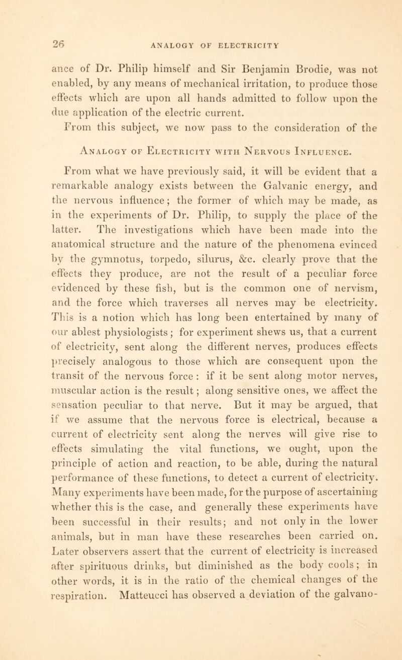 ance of Dr. Philip himself and Sir Benjamin Brodie, was not enabled, by any means of mechanical irritation, to produce those effects which are upon all hands admitted to follow upon the due application of the electric current. From this subject, we now pass to the consideration of the Analogy of Electricity with Nervous Influence. From what we have previously said, it will be evident that a remarkable analogy exists between the Galvanic energy, and the nervous influence; the former of which may be made, as in the experiments of Dr. Philip, to supply the place of the latter. The investigations which have been made into the anatomical structure and the nature of the phenomena evinced by the gymnotus, torpedo, silurus, &c. clearly prove that the effects they produce, are not the result of a peculiar force evidenced by these fish, but is the common one of nervism, and the force which traverses all nerves may be electricity. This is a notion which has long been entertained by many of our ablest physiologists; for experiment shews us, that a current of electricity, sent along the different nerves, produces effects precisely analogous to those which are consequent upon the transit of the nervous force : if it be sent along motor nerves, muscular action is the result; along sensitive ones, we affect the sensation peculiar to that nerve. But it may be argued, that if we assume that the nervous force is electrical, because a current of electricity sent along the nerves will give rise to effects simulating the vital functions, we ought, upon the principle of action and reaction, to be able, during the natural performance of these functions, to detect a current of electricity. Many experiments have been made, for the purpose of ascertaining whether this is the case, and generally these experiments have been successful in their results; and not only in the lower animals, but in man have these researches been carried on. Later observers assert that the current of electricity is increased after spirituous drinks, but diminished as the body cools; in other words, it is in the ratio of the chemical changes ot the respiration. Matteucci has observed a deviation of the galvano-