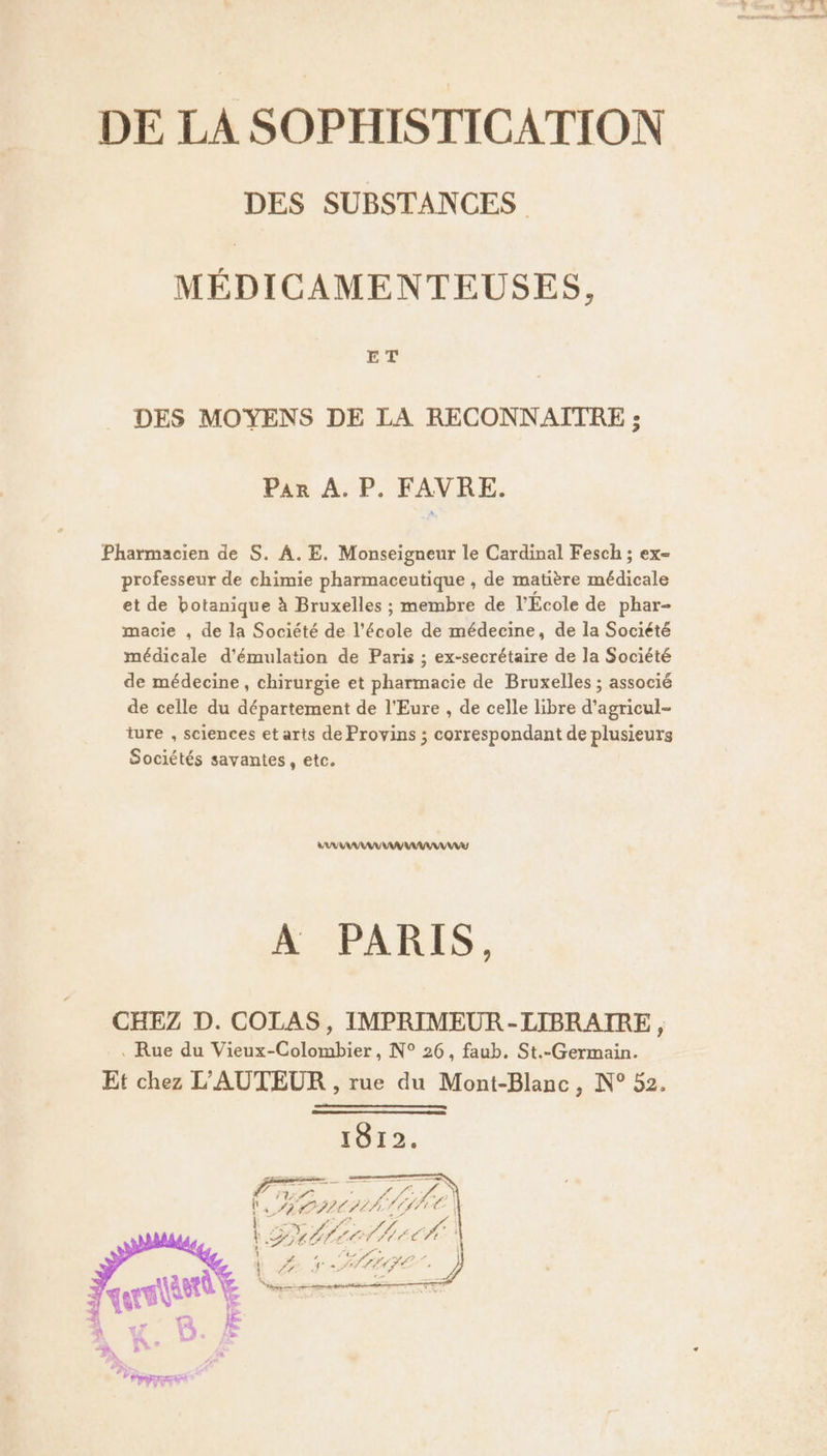 DES SUBSTANCES MÉDICAMENTEUSES ET DES MOYENS DE LA RECONNAÎTRE ; Pan A,P, RAVRE. Pharmacien de S. A. E. Monseigneur le Cardinal Fesch ; ex- professeur de chimie pharmaceutique , de matière médicale et de botanique à Bruxelles ; membre de l'École de phar- macie , de la Société de l'école de médecine, de la Société médicale d'émulation de Paris ; ex-secrétaire de la Société de médecine, chirurgie et pharmacie de Bruxelles ; associé de celle du département de l'Eure , de celle libre d’agricul- ture , sciences et arts de Provins ; correspondant de plusieurs Sociétés savantes, etc. VAUVRAMAU AAA A PARIS, CHEZ D. COLAS, IMPRIMEUR-LIBRAIRE, . Rue du Vieux-Colombier, N° 26, faub. St.-Germain. Et chez L'AUTEUR , rue du Mont-Blanc , N° 52. 1812. F 4 ‘ HO MIE) de 7 A LE,