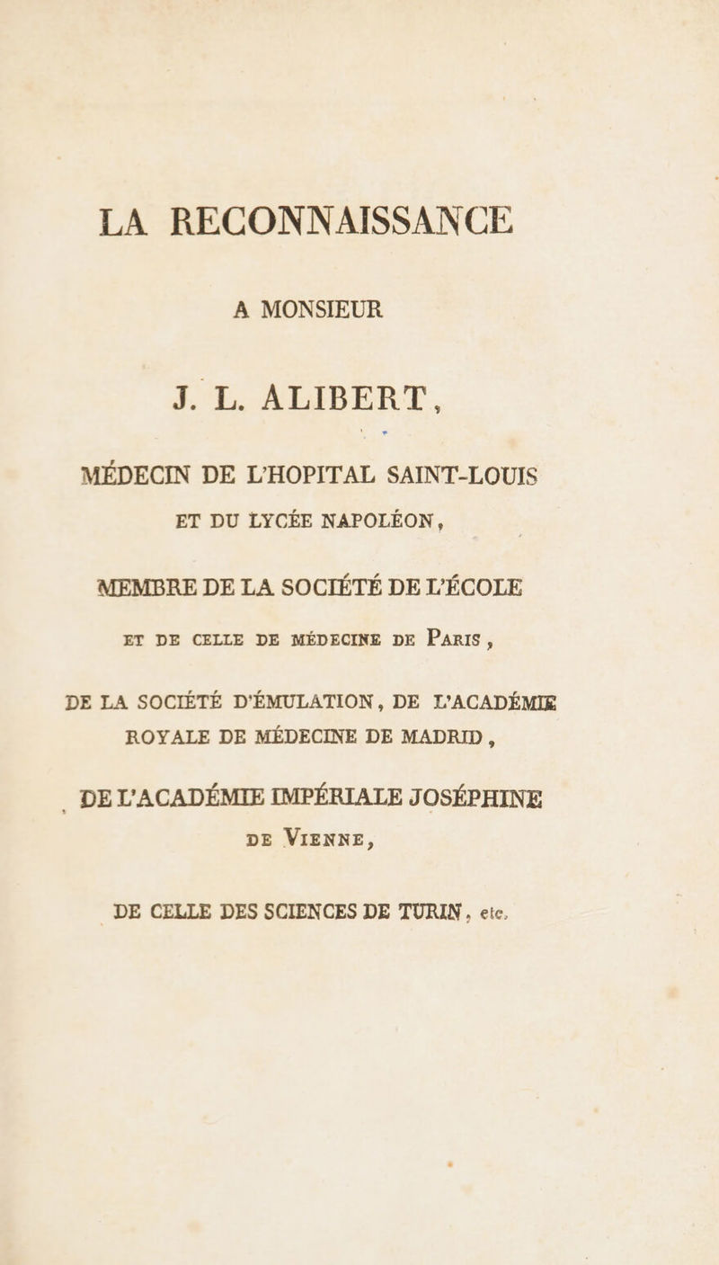 LA RECONNAISSANCE A MONSIEUR J. L. ALIBERT.. MÉDECIN DE L'HOPITAL SAINT-LOUIS ET DU LYCÉE NAPOLÉON, MEMBRE DE LA SOCIÉTÉ DE L'ÉCOLE ET DE CELLE DE MÉDECINE DE PARIS, DE LA SOCIÉTÉ D'ÉMULATION, DE L'ACADÉMIE ROYALE DE MÉDECINE DE MADRID, . DE L'ACADÉMIE IMPÉRIALE JOSÉPHINE DE VIENNE, DE CELLE DES SCIENCES DE TURIN, ete.