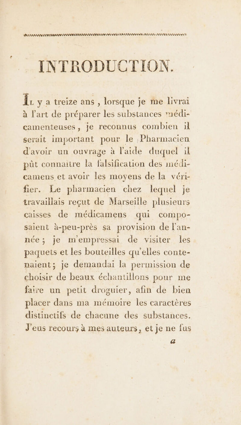 ERARAANA AAA AAA AAA AAA VV VU VAS VU VA AV VUE VU UV AU UE VU VV : INTRODUCTION. Îr y a treize ans , lorsque je me livrai à l’art de préparer les substances rmédi- camenteuses , je reconnus combien ül serait important pour le Pharmacien d'avoir un ouvrage à l'aide duquel il püût connaitre la falsification des imédi- camens et avoir les moyens de la véri- fier. Le pharmacien chez lequel je travaillais reçut de Marseille plusieurs caisses de médicamens qui compo- saient à-peu-près sa provision de lan- née; je mempressai de visiter les paquets et les bouteilles qu’elles conte- naient; je demandai la permission de choisir de beaux échantillons pour me faire un petit droguier, afin de bien placer dans ma mémoire Îles caractères distinctifs de chacune des substances. J'eus recours à mes auteurs, et je ne fus a