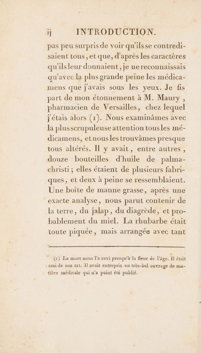 pas peu surpris de voir qu'ilsse contredi- saient tous ,et que, d’après Les caractères qu'ils leur donnaient, je ne reconnaissais qu'avec la plus grande peine les médica- mens que javais sous les yeux. Je fis part de mon étonnement à M. Maury , pharmacien de Versailles, chez lequel j'étais alors (1). Nous examinämes avec Ja plus scrupuleuse attention tousles mé- dicamens, etnous les trouvèmes presque tous altérés. Îl y avait, entre autres, douze bouteilles d'huile de palma- christi ; elles étaient de plusieurs fabri- ques, et deux à peine se ressemblaient. Une boite de manne grasse, après une exacte analyse, nous parut contenir de la terre, du jalap, du diagrède, et pro- bablement du miel. La rhubarbe était toute piquée, mais arrangée avec tant (x) La mort nous l’a ravi presqu’à la fleur de l'âge. Il était : ami de son art. Il avait entrepris un très-bel ouvrage de ma- tière médicale qui n’a point été publié.