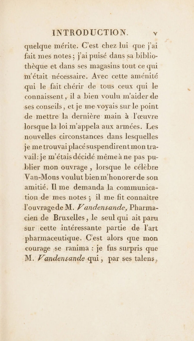 quelque mérite. C'est chez lui que j'ai fait mes notes; j'ai puisé dans sa biblio- thèque et dans ses magasins tout ce qui m'était nécessaire. Avec cette aménité qui le fait chérir de tous ceux qui le connaissent , il a bien voulu m'aider de ses conseils, et je me voyais sur le point de mettre la dernière main à l’œuvre lorsque la loi m'appela aux armées. Les nouvelles circonstances dans lesquelles je me trouvai placésuspendirent mon tra- vail: je m'étais décidé même à ne pas pu- blier mon ouvrage , lorsque le célèbre Van-Mons voulut bien m'honorer de son amitié. Îlme demanda la communica- tion de mes notes ; il me fit connaître louvragede M. F’andensande, Pharma- cien de Bruxelles, le seul qui ait paru sur cette intéressante partie de l'art pharmaceutique. Cest alors que mon courage se ranima : je fus surpris que M. F’andensande qui, par ses talens,