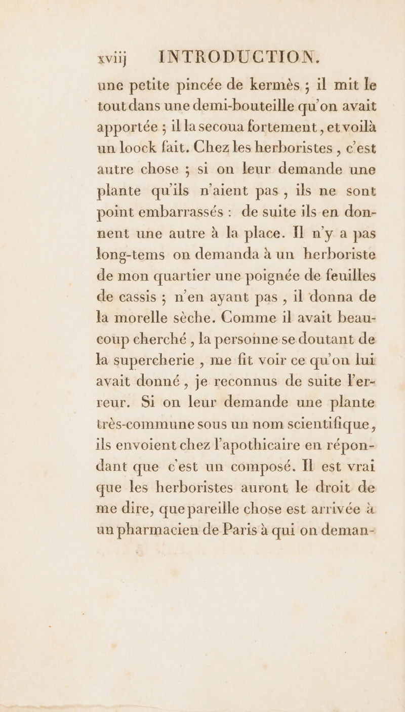 une petite pincée de kermès ; il mit le tout dans une demi-bouteille qu'on avait apportée ; il la secoua fortement , et voilà un loock fait, Chez les herboristes , c’est autre chose ; si on leur demande une plante qu'ils n'aient pas , ils ne sont point embarrassés : de suite ils en don- uent une autre à la place. Il n’y a pas long-tems on demanda à un herboriste de mon quartier une poignée de feuilles de cassis ; n’en ayant pas , il donna de la morelle sèche. Comme il avait beau- coup cherché , la personne se doutant de la supercherie , me fit voir ce qu'on lux avait donné , je reconnus de suite ler- reur. 9i on leur demande une plante très-commune sous un nom scientifique, ils envoient chez l'apothicaire en répon- dant que c'est un composé. Il est vrai que les herboristes auront le droit de me dire, que pareille chose est arrivée à un pharmacien de Paris à qui on deman-