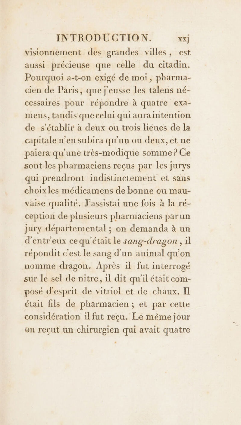 visionnement des grandes villes, est aussi précieuse que celle du citadin. Pourquoi a-t-on exigé de moi, pharma- cien de Paris, que j'eusse les talens né- cessaires pour répondre à quatre exa- mens, tandis que celui qui auraintention de s'établir à deux ou trois lieues de la capitale n’en subira qu'un ou deux, et ne paiera qu'une très-modique somme ? Ce sont les pharmaciens recus par les jurys qui prendront indistinctement et sans choixles médicamens de bonne ou mau- vaise qualité. J’assistai une fois à la ré- ception de plusieurs pharmaciens parun jury départemental ; on demanda à un d'entr'eux ce qu'était le sang-dragon , il répondit c’est le sang d’un animal qu'on nomme dragon. Après il fut interrogé sur le sel de nitre, il dit qu’il était com- posé d'esprit de vitriol et de chaux. Il était fils de pharmacien ; et par cette considération il fut reçu. Le même jour on reçut un chirurgien qui avait quatre