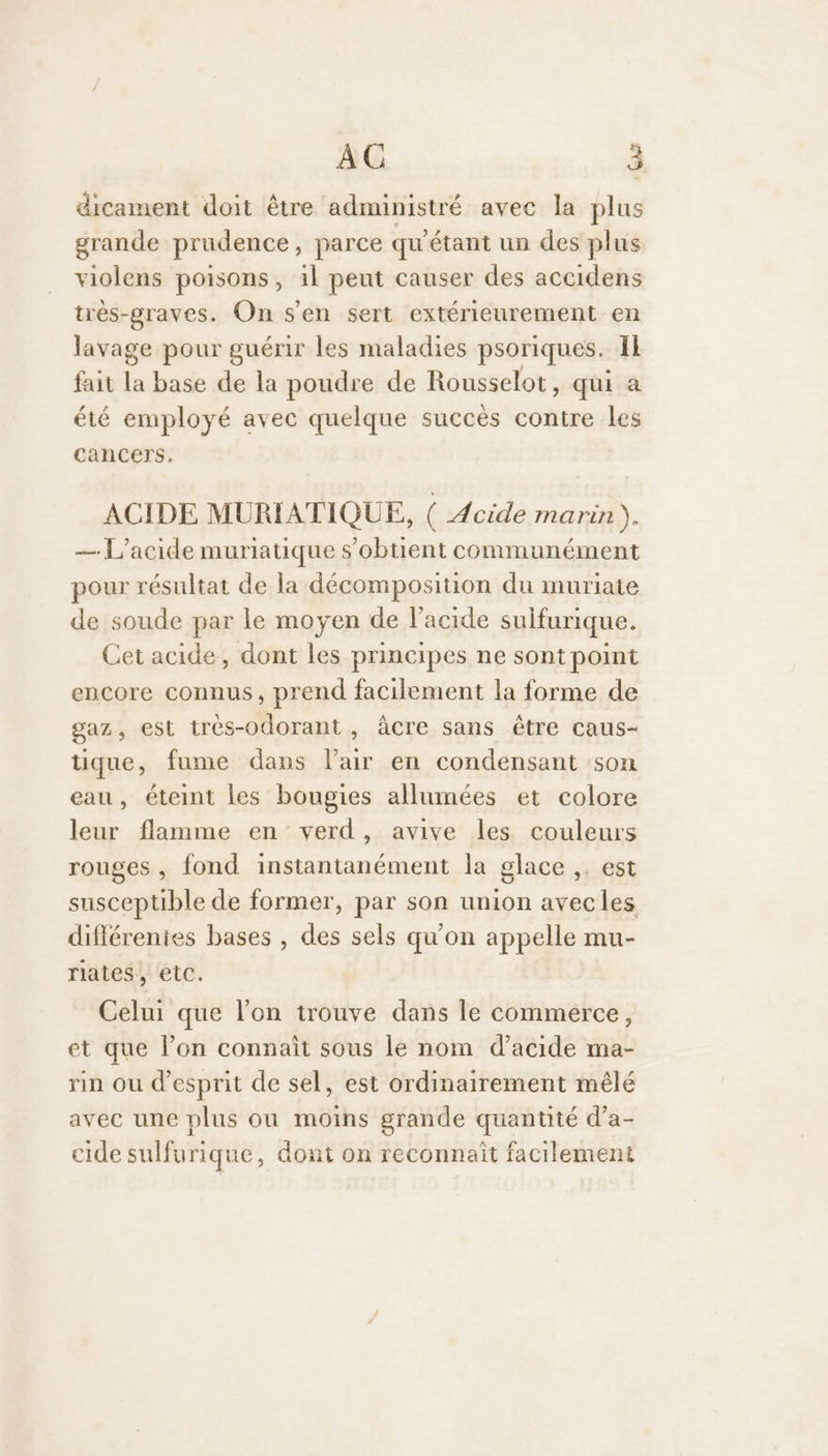 dicament doit être administré avec la plus grande prudence, parce qu'étant un des plus violens poisons, il peut causer des accidens trés-graves. On s’en sert extérieurement en lavage pour guérir les maladies psoriques. Il fait “ base de la poudre de Rousselot, qui à été employé avec quelque succès contre les cancers. ACIDE MURIATIQUE, ( Acide marin ). — L'acide muriatique s’obtient communément pour résultat de la décomposition du muriate de soude par le moyen de l'acide sulfurique. Cet acide, dont les principes ne sont point encore connus, prend facilement la forme de gaz, est très-odorant , âcre sans être caus- tique, fume dans l'air en condensant son eau, éteint les bougies allumées et colore leur flamme en verd, avive les couleurs rouges , fond instantanément la glace ,. est susceptible de former, par son union avecles différentes bases , des sels qu'on appelle mu- riates, etc. Celui que l’on trouve dans le commerce, et que l’on connait sous le nom d’acide ma- rin ou d'esprit de sel, est ordinairement mêlé avec une plus ou moins grande quantité d’a- cide sulfurique, dont on reconnaît facilement