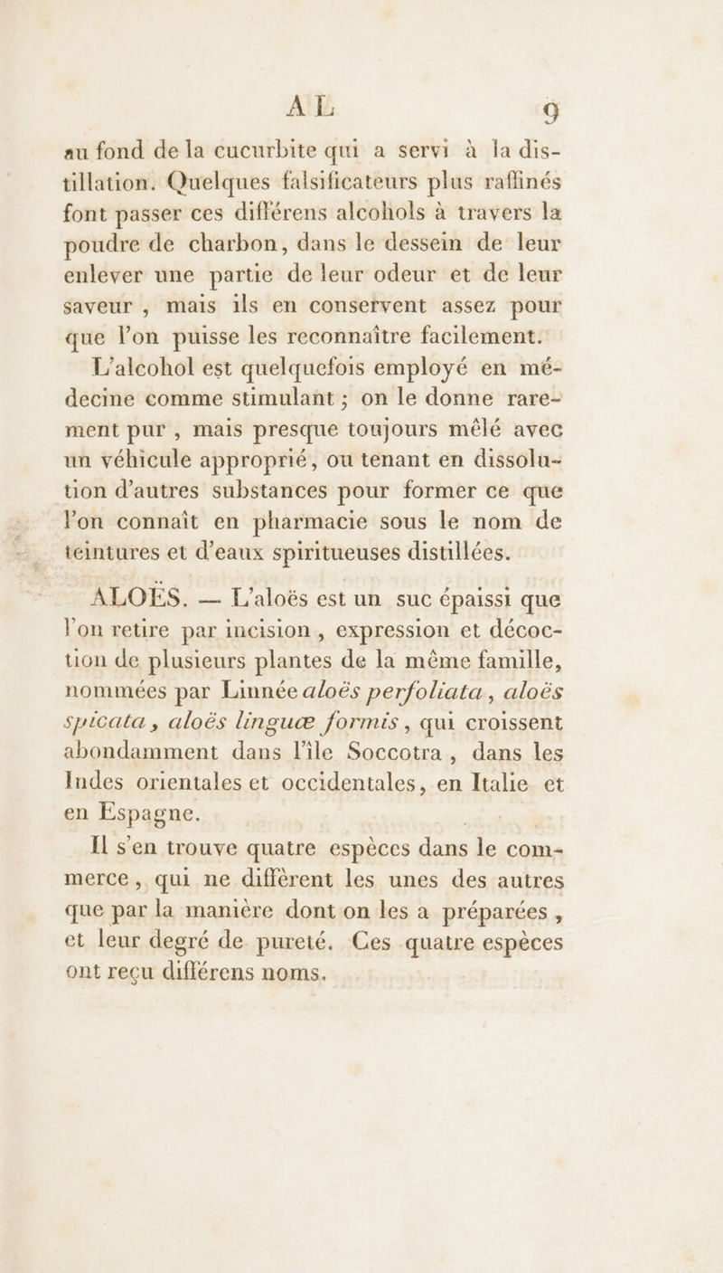 au fond de la cucurbite qui a servi à la dis- tillation. Quelques falsificateurs plus raflinés font passer ces diflérens alcohols à travers la poudre de charbon, dans le dessein de leur enlever une partie de leur odeur et de leur saveur , mais ils en conservent assez pour que lon puisse les reconnaître facilement. L’alcohol est quelquefois employé en mé- decine comme stimulant ; on le donne rare- ment pur , Mais presque toujours mêlé avec un véhicule approprié, ou tenant en dissolu- tion d’autres substances pour former ce que Von connaît en pharmacie sous le nom de téintures et d'eaux spiritueuses distillées. ALOËS. — L'aloës est un suc épaissi que l’on retire par incision , expression et décoc- tion de plusieurs plantes de la même famille, nommées par Linnée aloës perfoliata, aloës spicata , aloës linguæ formis, qui croissent abondamment dans l'ile Soccotra, dans les Indes orientales et occidentales, en Italie et en Espagne. Il s'en trouve quatre espèces dé le com- merce, qui ne diffèrent les unes des autres que par la manière dont on les à préparées et leur degré de pureté. Ces quatre espèces ont reçu différens noms.