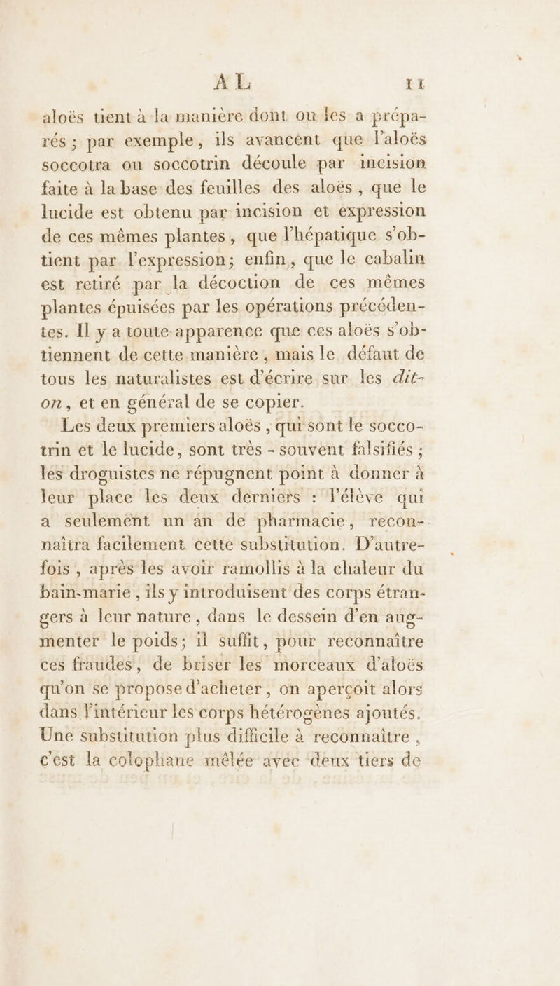 A L &I aloës tient à la manière dont ou les a prépa- rés ; par exemple, ils avancent que laloës soccotra ou soocotrin découle par incision faite à la base des feuilles des aloës , que le lucide est obtenu par incision et expression de ces mêmes plantes, que l’hépatique s’ob- tient par. l'expression; enfin, que le cabalin est retiré par la décoction de ces mêmes plantes épuisées par les opérations précéden- ies. Il y a toute apparence que ces aloës s’ob- tiennent de cette manière , mais le défaut de tous les naturalistes est d'écrire sur les dit- on, et en général de se copier. Les deux premiers aloës , qui sont le socco- tin et le lucide, sont très - souvent falsifiés ; les droguistes ne répugnent point à donner à leur place les deux derniers : Vélève qui a seulement un an de pharmacie, recon- naïtra facilement cette substitution. D’autre- fois , après les avoir ramollis à la chaleur du bain-marie , ils y introduisent des corps étran- gers à leur nature, dans le dessein d'en aug- menter le poids; il suflit, pour reconnaître ces fraudes, de briser les morceaux d’aloës qu'on se propose d'acheter, on aperçoit alors dans lintérieur les corps hétérogènes ajoutés. Une substitution plus difficile à reconnaître c'est la colophane mêlée avec denx tiers de