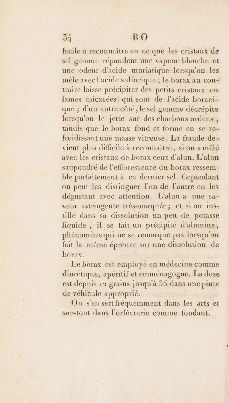 facile à reconnaître en ce que les cristaux de sel gemme répandent une vapeur blanche et une odeur d'acide muriatique lorsqu'on les mêle avec l'acide sulfurique ; le borax au con- traire laisse précipiter des petits cristaux en lames micacées' qui sont de l'acide boraci- que ; d'un autre côté, le sel gemme décrépite lorsqu'on le jette sur des charbons ardens, tandis que le borax fond et forme en se re- froidissant une masse vitreuse. La fraude de- vient plus difficile à reconnaître, si on a mêlé avec les cristaux de borax ceux d’alun, L’alun saupoudré de l'efflorescence du borax ressem- ble parfaitement à ce Gernier sel. Cependant on peut les distinguer lun de l’autre en les dégustant avec attention. {L’alun a une sa- veur astringente trés-marquée; et Sion 1ns- tille dans sa dissolution un peu de potasse liquide , il se fait un précipité d’alumine, phénomène qui ne se remarque pas lorsqu'on fait la même épreuve sur une dissoluuon de borax. Le borax est employé en médecine comme diurétique, apéritif et emménagogue. La dose est depuis 12 grains jusqu à 36 dans une pinte de véhicule approprié. On s’en sert fréquemment dans les arts et sur-tout dans l’orfévrerie comme fondant.