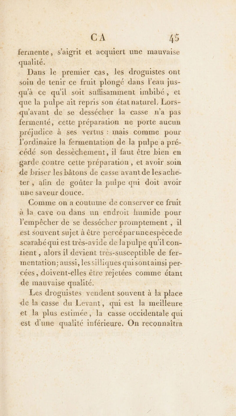 fermente, s’aigrit et acquiert une mauvaise qualité. | Dans le premier cas, les droguistes ont soin de tenir ce fruit plongé dans l’eau jus- qu'à ce qu'il soit suflisamment imbibé, et que la pulpe ait repris son état naturel. Lors- qu'avant de se dessécher la casse n'a pas fermenté, cette préparation ne porte aucun préjudice à ses vertus : mais comme pour ordinaire la fermentation de la pulpe a pré- cédé son dessèchement, il faut être bien en garde contre cette préparation , et avoir soin de briser les bâtons de casse avant de les ache- ter, afin de goûter la pulpe qui doit avoir une saveur douce. Comme on a coutume de conserver ce fruit à la cave ou dans un endroit humide pour lempècher de se dessécher promptement , il est souvent sujet à être percéparuneespècede scarabé qui est très-avide de Ja pulpe qu'il con- tient , alors il devient tres-susceptible de fer- mentation; aussi, lessilliques quisontainsi per- cées, doivent-elles être rejetées comme étant de mauvaise qualité. Les droguistes vendent souvent à la fier de la casse du Levant, qui est la meilleure et la plus estimée, la casse occidentale qui est d'une qualité inférieure. On reconnaîtra