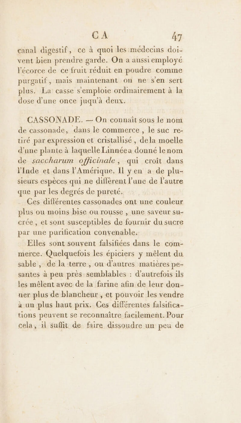 canal digestif, ce à quoi les médecins doi- vent bien prendre garde. On a aussi employe l'écorce de ce fruit réduit en poudre comme purgauf, mais maintenant on ne s'en sert plus. La casse s'emploie ordinairement à la dose d’une once juqu'à deux. CASSONADE. — On connaît sous le nom. de cassonade, dans le commerce , le suc re- ré par expression et cristallisé , dela moelle d’une plante à laquelle Linnéea donné lenom de saccharum officinale, qui croît dans l'Inde et dans l'Amérique. Il yen a de plu- sieurs espèces qui ne différent l’une de l’autre que par les degrés de pureté. Ces diflérentes cassonades ont une couleur plus ou moins bise ou rousse , une saveur su- crée , et sont susceptibles de fournir du sucre par une puriication convenable. Elles sont souvent falsifiées dans le com- merce. Quelquefois les épiciers ÿ mêlent du sable , de la terre , ou d’autres matières pe- santes à peu près semblables : d'autrefois ils les mêlent avec de la farine afin de leur don- ner plus de blancheur , et pouvoir les vendre à un plus haut prix. Ces différentes falsifica- tions peuvent se reconnaître facilement. Pour cela, 1l suffit de faire dissoudre un peu de