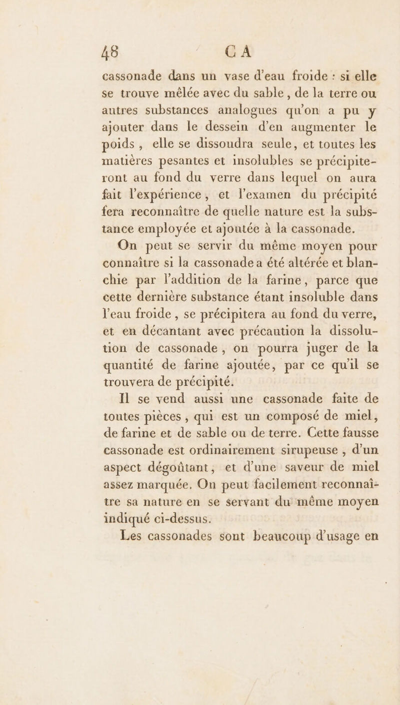 cassonade dans un vase d’eau froide : si elle se trouve mêlée avec du sable, de la terre ou autres substances analogues qu'on a pu y ajouter dans le dessein d’en augmenter le poids, elle se dissoudra seule, et toutes les matières pesantes et insolubles se précipite- ront au fond du verre dans lequel on aura fait l'expérience, et l'examen du précipité fera reconnaitre de quelle nature est la subs- tance employée et ajoutée à la cassonade. On peut se servir du même moyen pour connaître s1 la cassonade a été altérée et blan- chie par laddition de la farine, parce que cette dernière substance étant insoluble dans l'eau froide , se précipitera au fond du verre, et en décantant avec précaution la dissolu- tion de cassonade, on pourra juger de la quantité de farine ajoutée, par ce qu'il se trouvera de précipité. Il se vend aussi une cassonade faite de toutes pièces , qui est un composé de miel, de farine et de sable ou de terre. Cette fausse cassonade est ordinairement sirupeuse , d’un aspect dégoûtant, et d’une saveur de muel assez marquée, On peut facilement reconnai- tre sa nature en se servant du même moyen indiqué ci-dessus. Les cassonades sont beaucoup d'usage en