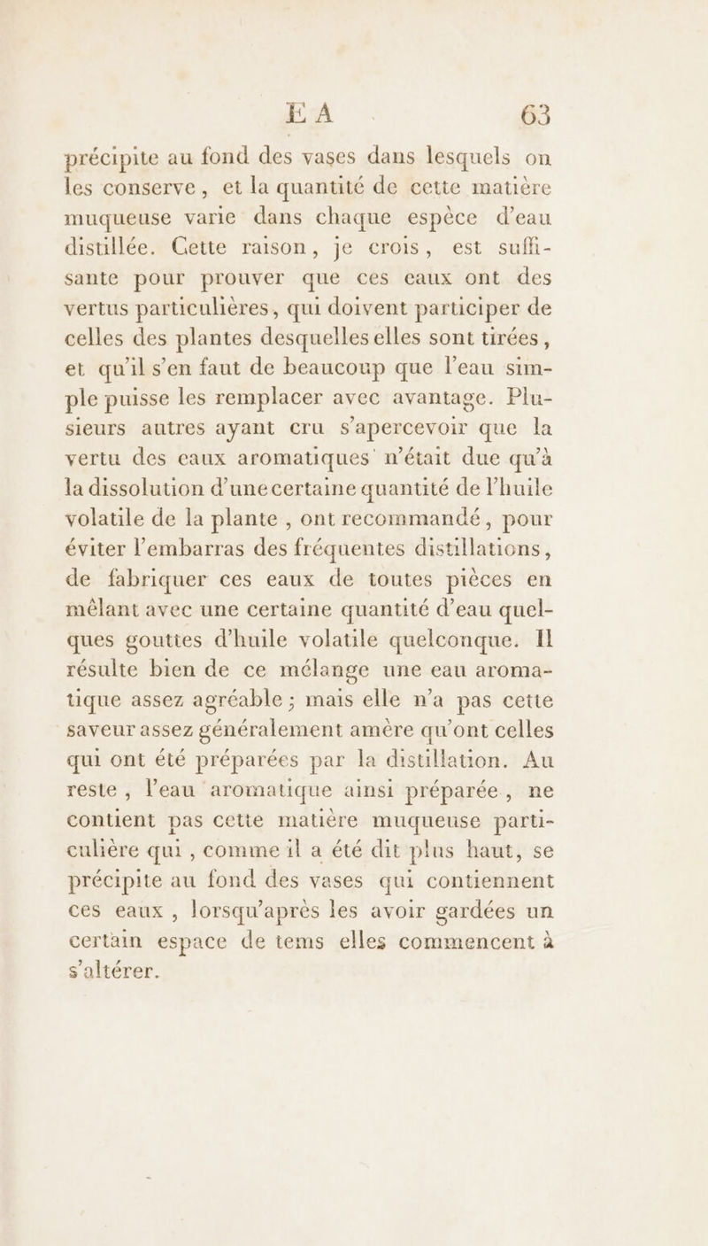précipite au fond des vases dans lesquels on les conserve, et la quantité de cette matière muqueuse varie dans chaque espèce d’eau distillée. Gette raison, je crois, est sufl- sante pour prouver que ces eaux ont des vertus particulières, qui doivent participer de celles des plantes desquelles elles sont tirées, et qu'il s’en faut de beaucoup que l’eau sim- ple puisse les remplacer avec avantage. Plu- sieurs autres ayant Cru s'apercevoir que la vertu des eaux aromatiques n’était due qu’à la dissolution d’une certaine quantité de l'huile volatile de la plante , ont recommandé, pour éviter l'embarras des fréquentes distillations, de fabriquer ces eaux de toutes pièces en mêlant avec une certaine quantité d’eau quel- ques gouttes d'huile volatile quelconque. IL résulte bien de ce mélange une eau aroma- tique assez agréable ; mais elle n’a pas cette saveur assez généralement amére qu'ont celles qui ont été préparées par la distillation. Au reste , l’eau aromatique ainsi préparée, ne contient pas cetie matière muqueuse parti- culière qui , comme il a été dit plus haut, se précipite au fond des vases qui contiennent ces eaux , lorsqu’après les avoir gardées un certain espace de tems elles commencent à s'altérer.