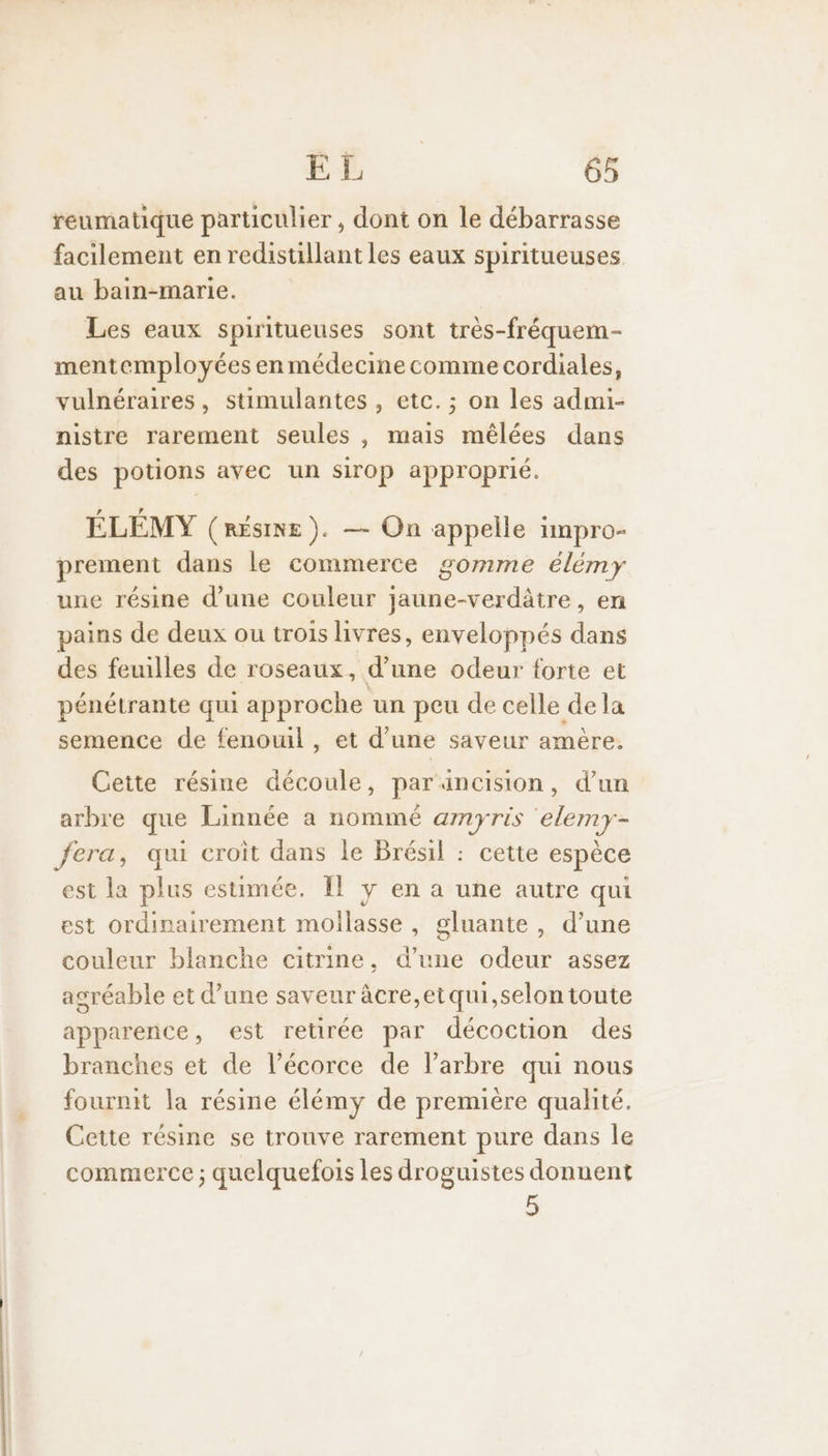 reumatique particulier, dont on le débarrasse facilement en redistillant les eaux spiritueuses au bain-marie. Les eaux spiritueuses sont très-fréquem- mentemployées en médecine comme cordiales, vulnéraires, stimulantes , etc. ; on les admi- nistre rarement seules , mais mêlées dans des potions avec un sirop approprié. ÉLEMY (RÉSINE ). — On appelle impro- prement dans le commerce gomme élémy une résine d’une couleur jaune-verdâtre, en pains de deux ou trois livres, enveloppés dans des feuilles de roseaux, d’une odeur forte et pénétrante qui approche un peu de celle dela semence de fenouil, et d’une saveur amère. Cette résine découle, par äncision, d’un arbre que Linnée a nommé amyris elemy- fera, qui croit dans le Brésil : cette espèce est la plus estimée. Îl ÿ en a une autre qui est ordinairement mollasse , gluante , d’une couleur blanche citrine. d’une odeur assez asréable et d’une saveur âcre,etqui,selon toute apparence, est retirée par décoction des branches et de l’écorce de l'arbre qui nous fournit la résine élémy de première qualité. Cette résine se trouve rarement pure dans le commerce ; quelquefois les droguistes donnent 5