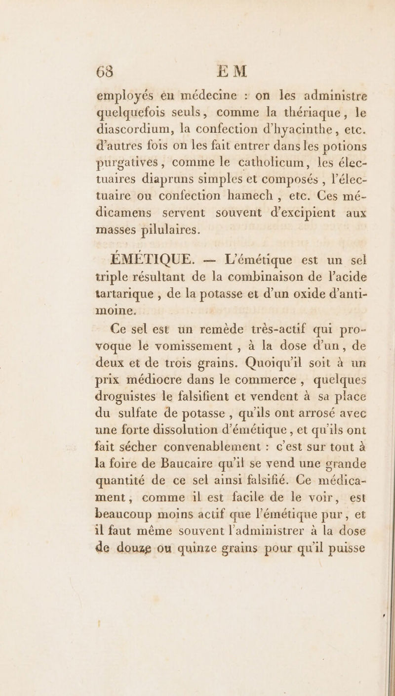 65 EM employés én médecine : on les administre quelquefois seuls, comme la thériaque, le diascordium, la confection d’hyacinthe, etc. d’autres fois on les fait entrer dans les potions purgatives, comme le catholicum, les élec- tuaires diapruns simples et composés , l’élec- tuaire ou confection hamech , etc. Ces mé- dicamens servent souvent d’excipient aux masses pilulaires. ÉMEÉTIQUE. — L'émétique est un sel triple résultant de la combinaison de l’acide tartarique , de la potasse et d’un oxide d’anti- moine. Ce sel est un remède trés-actif qui pro- voque le vomissement , à la dose d’un, de deux et de trois grains. Quoiqu'il soit à un prix médiocre dans le commerce , quelques droguistes le falsifient et vendent à sa place du sulfate de potasse , qu'ils ont arrosé avec une forte dissolution d’émétique , et qu'ils ont fait sécher convenablement : c’est sur tout à la foire de Baucaire qu'il se vend une grande quantité de ce sel ainsi falsifié. Ce médica- ment, comme 1l est facile de le voir, est beaucoup moins actif que l’émétique pur, et il faut même souvent l’administrer à la dose de douze ou quinze grains pour qu'il puisse