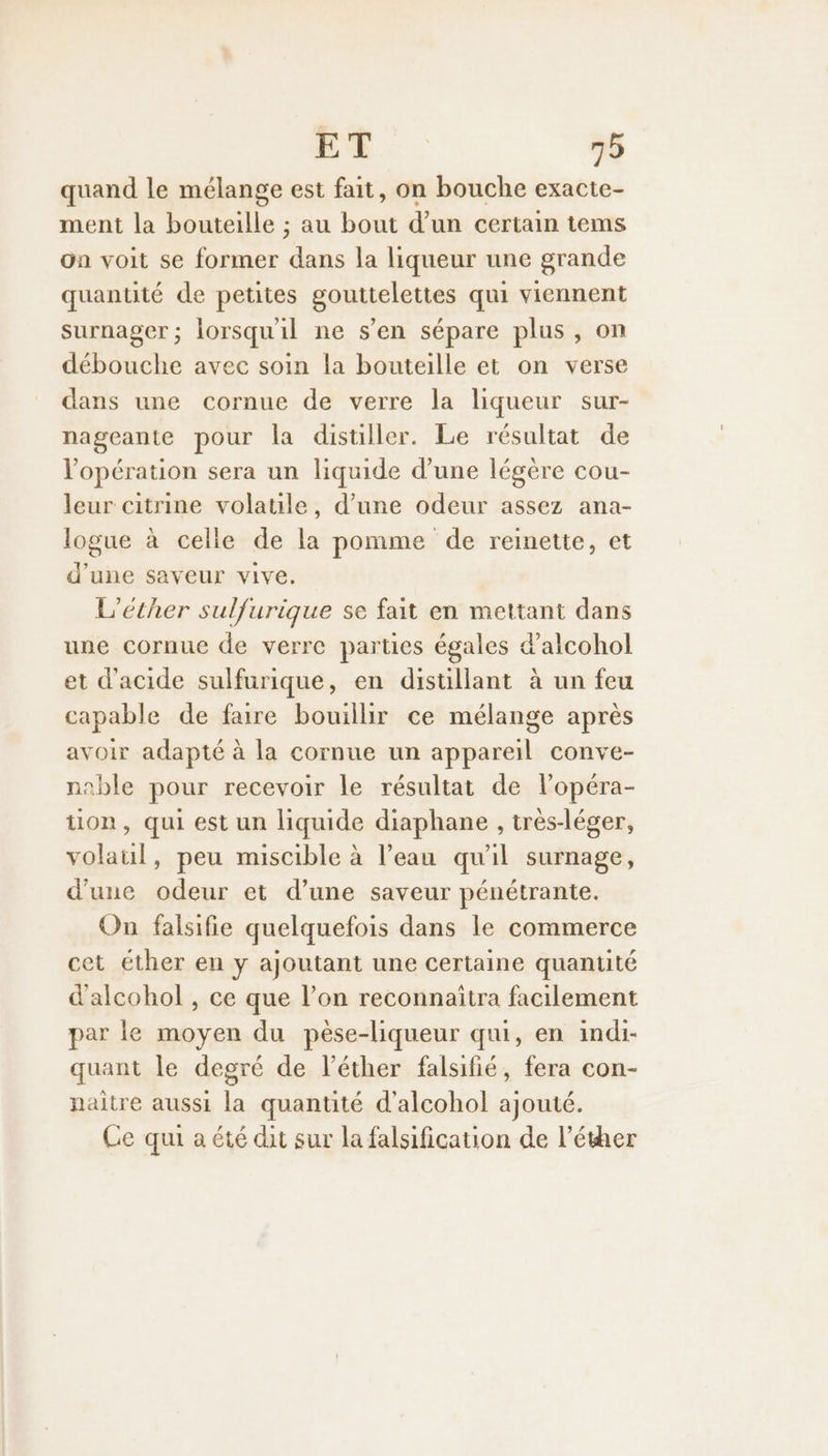 quand le mélange est fait, on bouche exacte- ment la bouteille ; au bout d’un certain tems on voit se former dans la liqueur une grande quantité de petites gouttelettes qui viennent surnager ; lorsqu'il ne s’en sépare plus, on débouche avec soin la bouteille et on verse dans une cornue de verre la liqueur sur- nageante pour la distiller. Le résultat de l'opération sera un liquide d’une légère cou- leur citrine volatile, d’une odeur assez ana- logue à celle de la pomme de reinette, et d’une saveur vive. L'éther sulfurique se fait en mettant dans une cornue de verre parties égales d’alcohol et d'acide sulfurique, en distillant à un feu capable de faire bouillir ce mélange après avoir adapté à la cornue un appareil conve- nable pour recevoir le résultat de l’opéra- ton, qui est un liquide diaphane , très-léger, volaul, peu miscible à l’eau qu'il surnage, d'une odeur et d’une saveur pénétrante. On falsifie quelquefois dans le commerce cet éther en y ajoutant une certaine quantité d'alcohol , ce que l’on reconnaitra facilement par le moyen du pèse-liqueur qui, en indi- quant le degré de l’éther falsifié, fera con- naitre aussi la quantité d’alcohol ajouté. Ce qui a été dit sur la falsification de l’éther