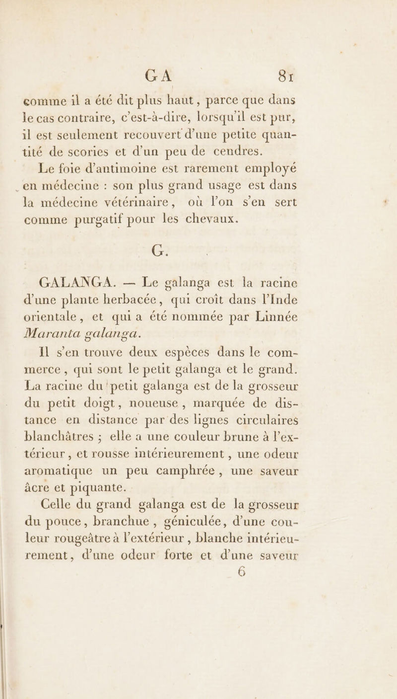comme il a été dit plus haut, parce que dans le cas contraire, c’est-à-dire, lorsqu'il est pur, il est seulement recouvert d’une petite quan- tité de scories et d’un peu de cendres. Le foie d’antimoine est rarement employé .en médecine : son plus grand usage est dans la médecine vétérinaire, où l’on s'en sert comme purgatif pour les chevaux. G. GALANGA. — Le galanga est la racine d'une plante herbacée, qui croît dans l’Inde orientale, et quia été nommée par Linnée Maranta galanga. Il s’en trouve deux espèces dans le com- merce , qui sont le petit galanga et le grand. La racine du ‘petit galanga est de la grosseur du petit doigt, noueuse, marquée de dis- tance en distance par des lignes circulaires blanchâtres ; elle a une couleur brune à l’ex- térieur , et rousse intérieurement , une odeur aromatique un peu camphrée, une saveur âcre et piquante. Celle du grand galanga est de la grosseur du pouce, one , géniculée, d’une cou- leur rougeàtre à l a blanche intérieu- rement, d’une odeur ie et d’une saveur 6