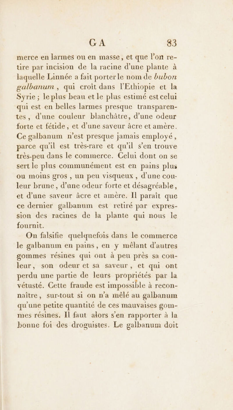 merce en larmes ou en masse, et que l’on re- üre par incision de la racine d’une plante à laquelle Linnée a fait porterle nom de bubon galbanum , qu croit dans l'Ethiopie et la Syrie ; le plus beau et le plus estimé est celui qui est en belles larmes presque transparen- tes, d'une couleur blanchâtre, d’une odeur forte et fétide, et d’une saveur âcre et amère. Ce galbanum n’est presque jamais employé, parce qu'il est très-rare et qu'il s’en trouve très-peu dans le commerce. Celui dont on se sert le plus communément est en pains plus ou moins gTOS , un peu visqueux , d’une cou- leur brune , d’une odeur forte et désagréable, et d’une saveur âcre et amère. Il paraît que ce dernier galbanum est retiré par expres- sion des racines de la plante qui nous le fournit. On falsifie quelquefois dans le commerce le galbanum en pains, en y mêlant d’autres gommes résines qui Ont à peu près sa cou- leur, son odeur et sa saveur, et qui ont perdu une partie de leurs propriétés par la vétusté. Cette fraude est impossible à recon- naître, sur-tout si on n'a mêlé au galbanum qu'une petite quantité de ces mauvaises gom- mes résines. Îl faut alors s’en rapporter à la bonne foi des droguistes. Le galbanum doit