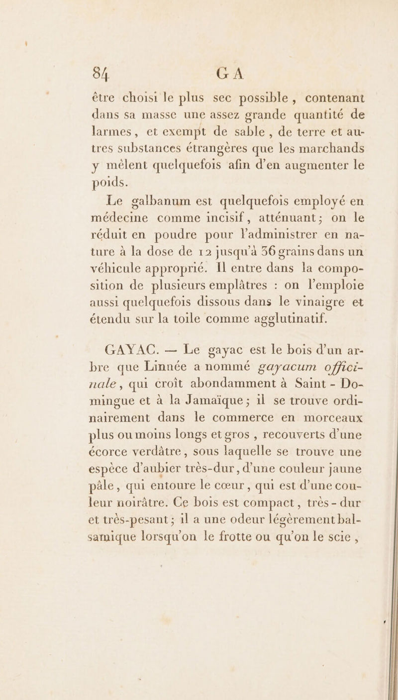 être choisi le plus sec possible, contenant dans sa masse une assez grande quantité de larmes, et exempt de sable , de terre et au- tres substances étrangères que les marchands y mélent quelquefois afin d’en augmenter le poids. Le galbanum est quelquefois employé en médecine comme incisif, atténuant; on le réduit en poudre pour lPadministrer en na- ture à la dose de 12 jusqu’à 36 grains dans un véhicule approprié. Il entre dans la compo- sition de plusieurs emplâtres : on l’emploie aussi quelquefois dissous dans le vinaigre et étendu sur la toile comme agglutinatif. GAYAC. — Le gayac est Le bois d’un ar- bre que Linnée a nommé gayacum offici- nale, qui croit abondamment à Saint - Do- mingue et à la Jamaïque; 1l se trouve ordi- nairement dans le commerce en morceaux plus ou moins longs et gros , recouverts d’une écorce verdâtre, sous laquelle se trouve une espèce d’aubier très-dur , d’une couleur jaune pâle, qui entoure le cœur, qui est d’une cou- leur noirâtre. Ce bois est compact, très - dur et très-pesant ; 1l a une odeur légèrement bal- sarmique lorsqu'on le frotte ou qu’on le scie,