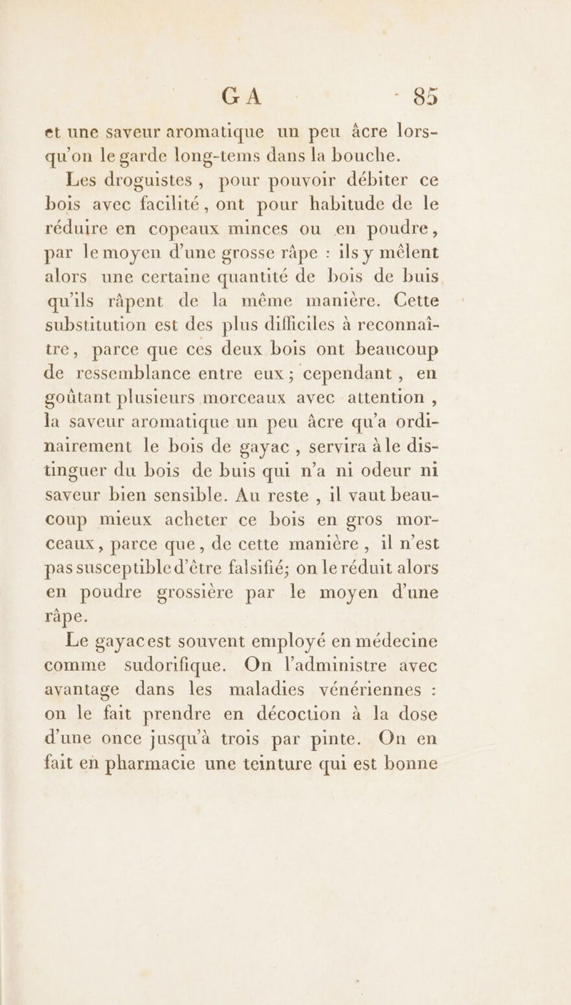 et une saveur aromatique un peu àcre lors- qu'on le garde long-tems dans la bouche. Les droguistes, pour pouvoir débiter ce bois avec facilité, ont pour habitude de le réduire en copeaux minces ou en poudre, par le moyen d’une grosse râpe : ils y mêlent alors une certaine quantité de bois de buis qu'ils râpent de la même manière. Cette subsutution est des plus difficiles à reconnai- tre, parce que ces deux bois ont beaucoup de ressemblance entre eux; cependant, en goütant plusieurs morceaux avec attention , la saveur aromatique un peu âcre qu'a ordi- nairement le bois de gayac , servira à le dis- ünguer du bois de buis qui n’a ni odeur ni saveur bien sensible. Au reste , 1l vaut beau- coup mueux acheter ce bois en gros mor- ceaux, parce que, de cette manière, il n'est pas susceptible d’être falsifié; on Le réduit alors en poudre grossière par Île moyen d’une ràpe. Le gayacest souvent employé en médecine comme sudorifique. On l’administre avec avantage dans les maladies vénériennes : on le fait prendre en décocuon à la dose d'une once jusquà trois par pinte. On en fait en pharmacie une teinture qui est bonne
