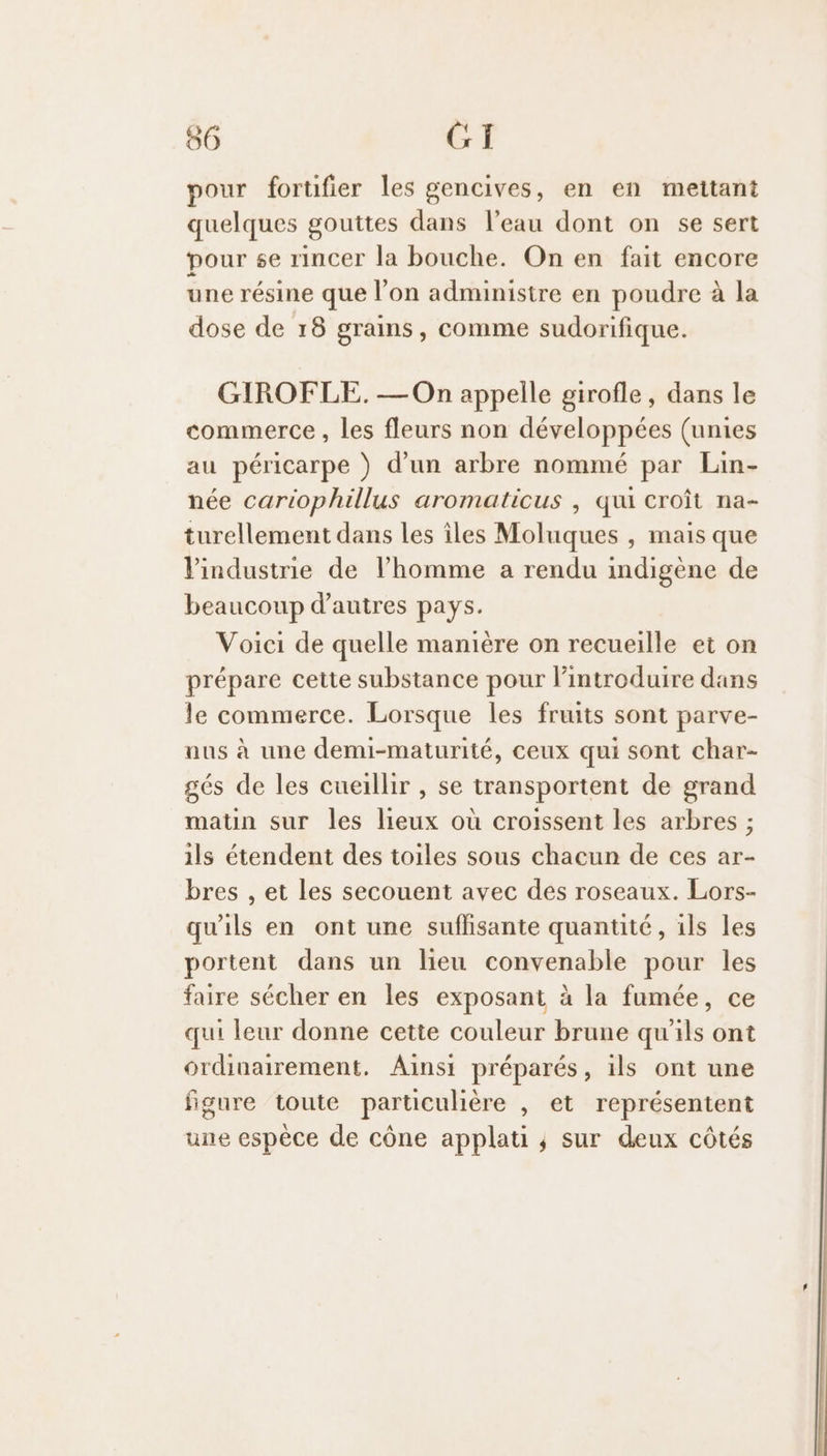 pour forufier les gencives, en en mettant quelques gouttes dans l’eau dont on se sert pour se rincer la bouche. On en fait encore une résine que l’on administre en poudre à la dose de 18 grains, comme sudorifique. GIROFLE. — On appelle girofle, dans le commerce, les fleurs non développées (unies au péricarpe ) d’un arbre nommé par Lin- née cariophillus aromaticus , qui croît na- turellement dans les îles Moluques , mais que l'industrie de l’homme a rendu indigène de beaucoup d’autres pays. Voici de quelle manière on recueille et on prépare cette substance pour l’introduire dans le commerce. Lorsque les fruits sont parve- aus à une demi-maturité, ceux qui sont char- gés de les cueillir , se transportent de grand matin sur les lieux où croissent les arbres ; ils étendent des toiles sous chacun de ces ar- bres , et les secouent avec des roseaux. Lors- qu'ils en ont une suffisante quantité, ils les portent dans un lieu convenable pour les faire sécher en les exposant à la fumée, ce qui leur donne cette couleur brune qu ds ont ordinairement. Ainsi préparés, ils ont une figure toute particulière , et représentent une espèce de cône applati ; sur deux côtés