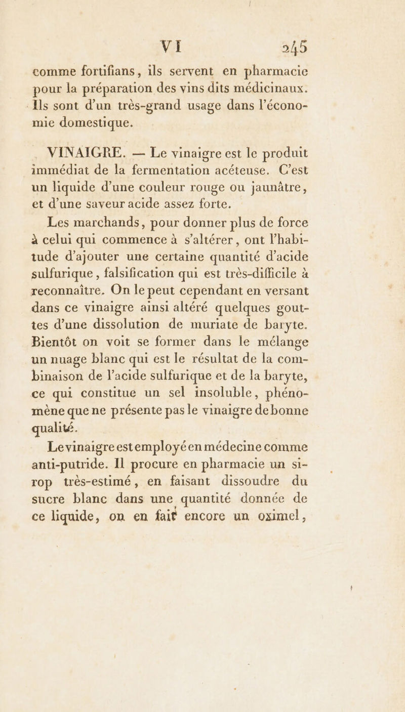 comme forufians, ils servent en pharmacie pour la préparation des vins dits médicinaux. Ils sont d’un très-grand usage dans l’écono- mie domestique. . VINAIGRE. — Le vinaigre est le produit immédiat de la fermentation acéteuse. C’est un liquide d’une couleur rouge ou jaunâtre, et d’une saveur acide assez forte. Les marchands, pour donner plus de force à celui qui commence à s’altérer, ont l’habi- tude d'ajouter une certaine quantité d'acide sulfurique , falsification qui est très-difficile à reconnaître. On le peut cependant en versant dans ce vinaigre ainsi altéré quelques gout- tes d’une dissolution de muriate de baryte. Bientôt on voit se former dans le mélange un nuage blanc qui est le résultat de la com- binaison de l'acide sulfurique et de la baryte, ce qui constitue un sel insoluble, phéno- mène que ne présente pas le vinaigre de bonne qualité. Le vinaigre estemployéen médecine comme anti-putride. Il procure en pharmacie un si- rop très-estimé, en faisant dissoudre du sucre blanc dans une quantité donnée de ce liquide, on en fait encore un oximel,
