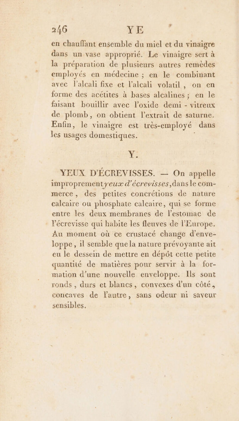 2/6 YE en chauffant ensemble du miel et du vinaigre dans un vase approprié. Le vinaigre sert à la préparation de plusieurs autres remèdes employés en médecine ; en le combinant avec l’alcali fixe et l’alcali volauil , on en forme des acéuites à bases alcalines ; en le faisant bouillir avec l’oxide demi - vitreux de plomb, on obtient l'extrait de saturne. Enfin, le vinaigre est très- employé dans les usages domestiques. LE YEUX D'ÉCREVISSES. — On appelle improprementyeux d’écrevisses,dans le com- merce, des petites concrétions de nature calcaire ou phosphate calcaire, qui se forme entre les deux membranes de l'estomac de Vécrevisse qui habite les fleuves de l'Europe. Au moment où ce crustacé change d’enve- loppe, 1l semble quela nature prévoyante ait eu le dessein de mettre en dépôt cette petite quantité de matières pour servir à la for- mation d’une nouvelle enveloppe. Ils sont ronds , durs et blancs, convexes d’un côté, concaves de l'autre, sans odeur ni saveur sensibles.