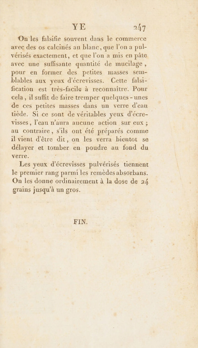 On les falsifie souvent dans le commerce avec des os calcinés au blanc, que l’on a pul- vérisés exactement, et que l’on a mis en pâte avec une suflisante quantité de mucilage , pour en former des petites masses sem- blables aux yeux d’écrevisses. Cette falsi- fication est très-facile à reconnaître. Pour cela , 1l suflit de faire tremper quelques - unes de ces petites masses dans un verre d’eau uède. Si ce sont de véritables yeux d’écre- visses, l’eau n’aura aucune action Sur eux ; au contraire , s'ils ont été préparés comme il vient d’être dit, on les verra bientot se délayer et tomber en poudre au fond du verre. Les yeux d'écrevtéses pulvérisés tiennent le premier rang parmi les remèdes absorbans. On les donne RH re à la dose de 24 grains jusqu'à un gros. FIN.