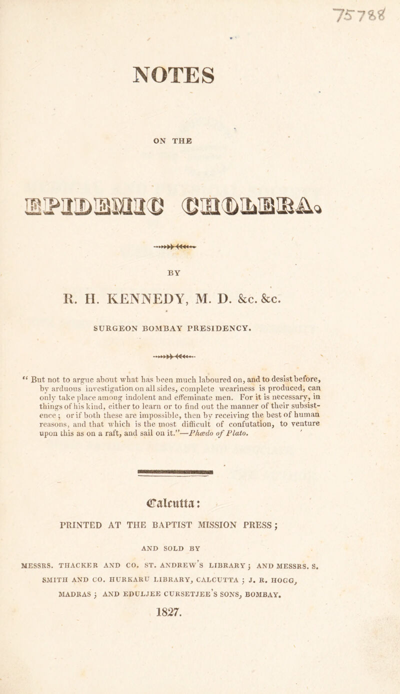 ON THE BY i R. H. KENNEDY, M. D. &c. &c. SURGEON BOMBAY PRESIDENCY, (( But not to argue about what has been much laboured on, and to desist before, by arduous investigation on all sides, complete weariness is pi'oduced, can only take place among indolent and effeminate men. For it is necessary, in things of his kind, either to learn or to find out the manner of their subsist- ence ; or if both these are impossible, then by receiving the best of human reasons, and that which is the most difficult of confutation, to venture upon this as on a raft, and sail on it.”—Phcedo of Plato. Calcutta: PRINTED AT THE BAPTIST MISSION PRESS ; AND SOLD BY MESSRS. THACKER AND CO. ST. ANDREWS LIBRARY 5 AND MESSRS. S. SMITH AND CO. HURKARU LIBRARY, CALCUTTA j J. R. IIOGG, MADRAS 3 AND EDULJEE CURSETJEE’s SONS, BOMBAY. 1827.