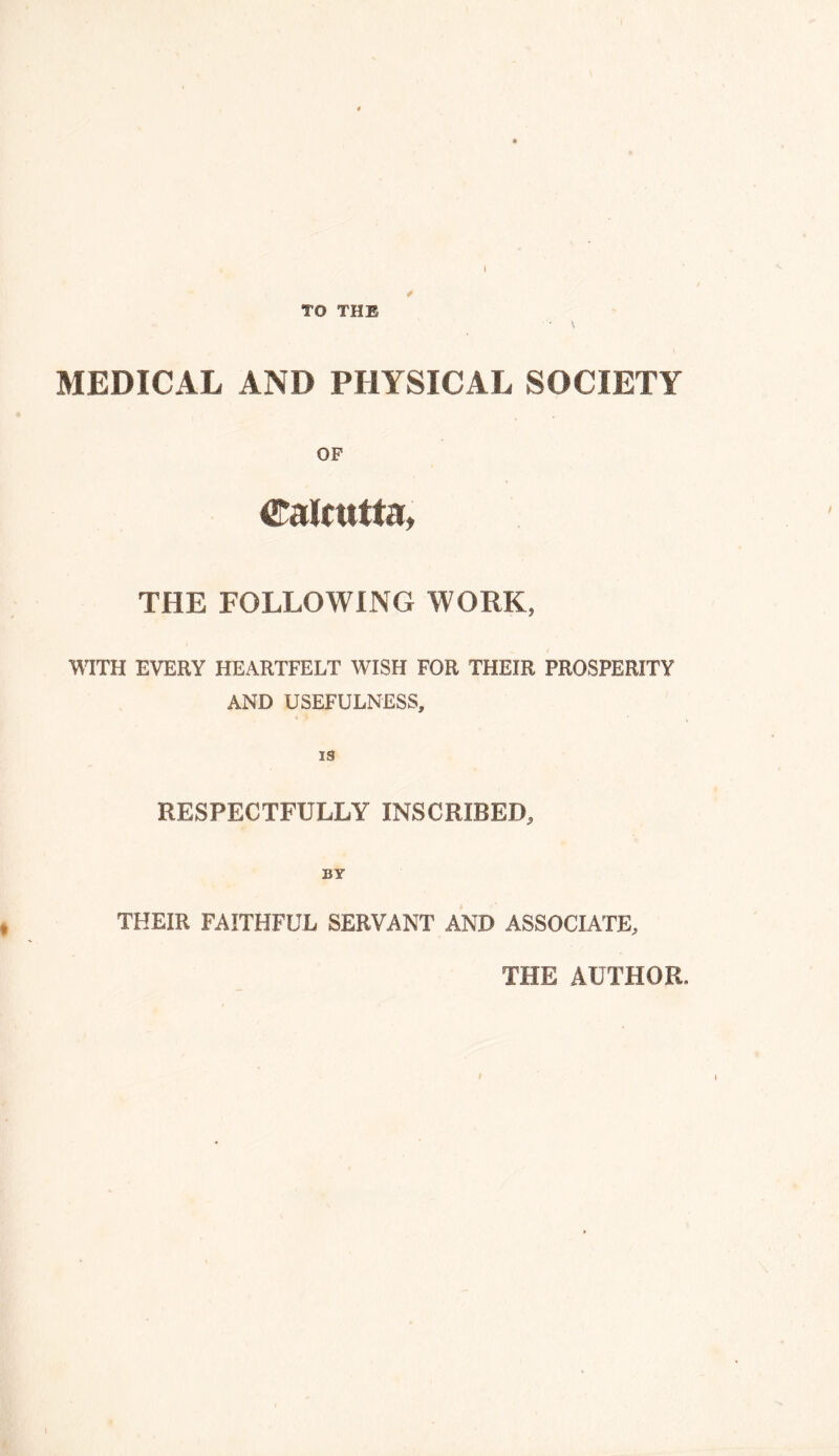 TO THE MEDICAL AND PHYSICAL SOCIETY OF Calcutta, THE FOLLOWING WORK, WITH EVERY HEARTFELT WISH FOR THEIR PROSPERITY AND USEFULNESS, RESPECTFULLY INSCRIBED, THEIR FAITHFUL SERVANT AND ASSOCIATE, THE AUTHOR.,