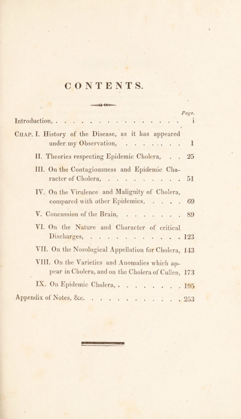 Page, Introduction, i Chap. I. History of the Disease, as it lias appeared under my Observation, 1 II. Theories respecting Epidemic Cholera, . . 25 / III. On the Contagiousness and Epidemic Cha- racter of Cholera, 51 IV. On the Virulence and Malignity of Cholera, compared with other Epidemics, .... 69 V. Concussion of the Brain, . 89 VI. On the Nature and Character of critical Discharges, 123 VII. On the Nosological Appellation for Cholera, 143 VIII. On the Varieties and Anomalies which ap- pear in Cholera, and on the Cholera of Cullen, 173 IX. On Epidemic Cholera, Appendix of Notes, &c . 253