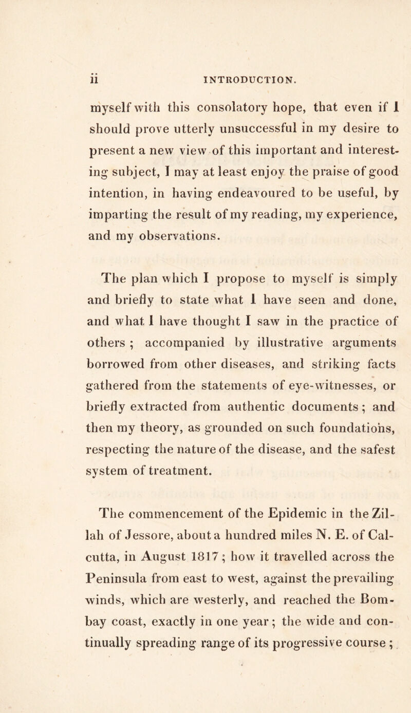 myself with this consolatory hope, that even if 1 should prove utterly unsuccessful in my desire to present a new view of this important and interest- ing subject, I may at least enjoy the praise of good intention, in having endeavoured to be useful, by imparting the result of my reading, my experience, and my observations. The plan which I propose to myself is simply and briefly to state what 1 have seen and done, and what 1 have thought I saw in the practice of others ; accompanied by illustrative arguments borrowed from other diseases, and striking facts gathered from the statements of eye-witnesses, or briefly extracted from authentic documents; and then my theory, as grounded on such foundations, respecting the nature of the disease, and the safest system of treatment. The commencement of the Epidemic in the Zil- lah of Jessore, about a hundred miles N. E. of Cal- cutta, in August 1817; how it travelled across the Peninsula from east to west, against the prevailing winds, which are westerly, and reached the Bom- bay coast, exactly in one year; the wide and con- tinually spreading range of its progressive course ;