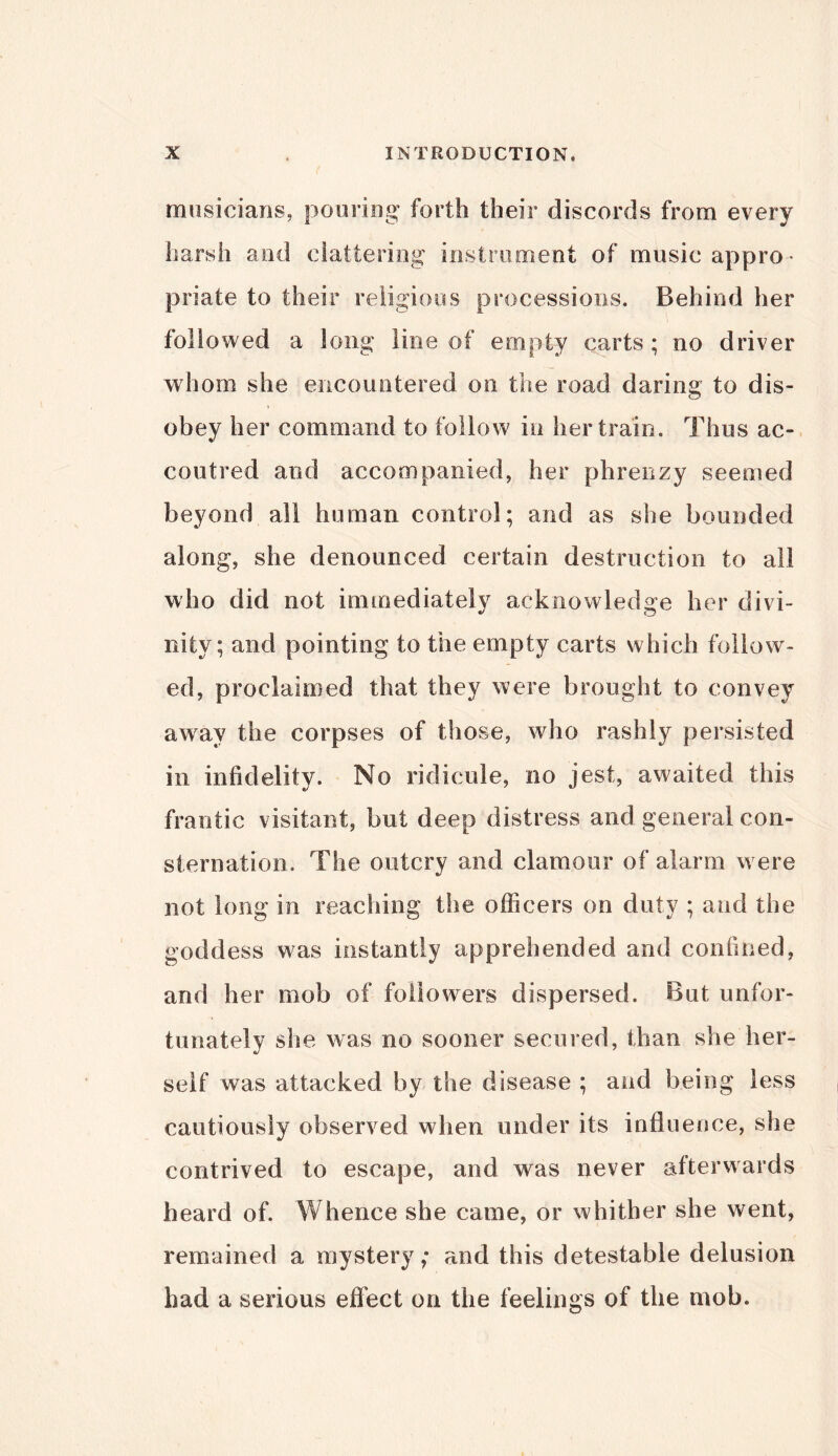 musicians, pouring forth their discords from every harsh and clattering instrument of music appro- priate to their religious processions. Behind her followed a long line of empty carts ; no driver whom she encountered on the road daring to dis- obey her command to follow in her train. Thus ac- coutred and accompanied, her phrenzy seemed beyond all human control; and as she bounded along, she denounced certain destruction to all who did not immediately acknowledge her divi- nity; and pointing to the empty carts which follow- ed, proclaimed that they were brought to convey away the corpses of those, who rashly persisted in infidelity. No ridicule, no jest, awaited this frantic visitant, hut deep distress and general con- sternation. The outcry and clamour of alarm were not long in reaching the officers on duty ; and the goddess was instantly apprehended and confined, and her mob of followers dispersed. But unfor- tunately she was no sooner secured, than she her- self was attacked by the disease ; and being less cautiously observed when under its influence, she contrived to escape, and was never afterwards heard of. Whence she came, or whither she went, remained a mystery; and this detestable delusion had a serious effect on the feelings of the mob.