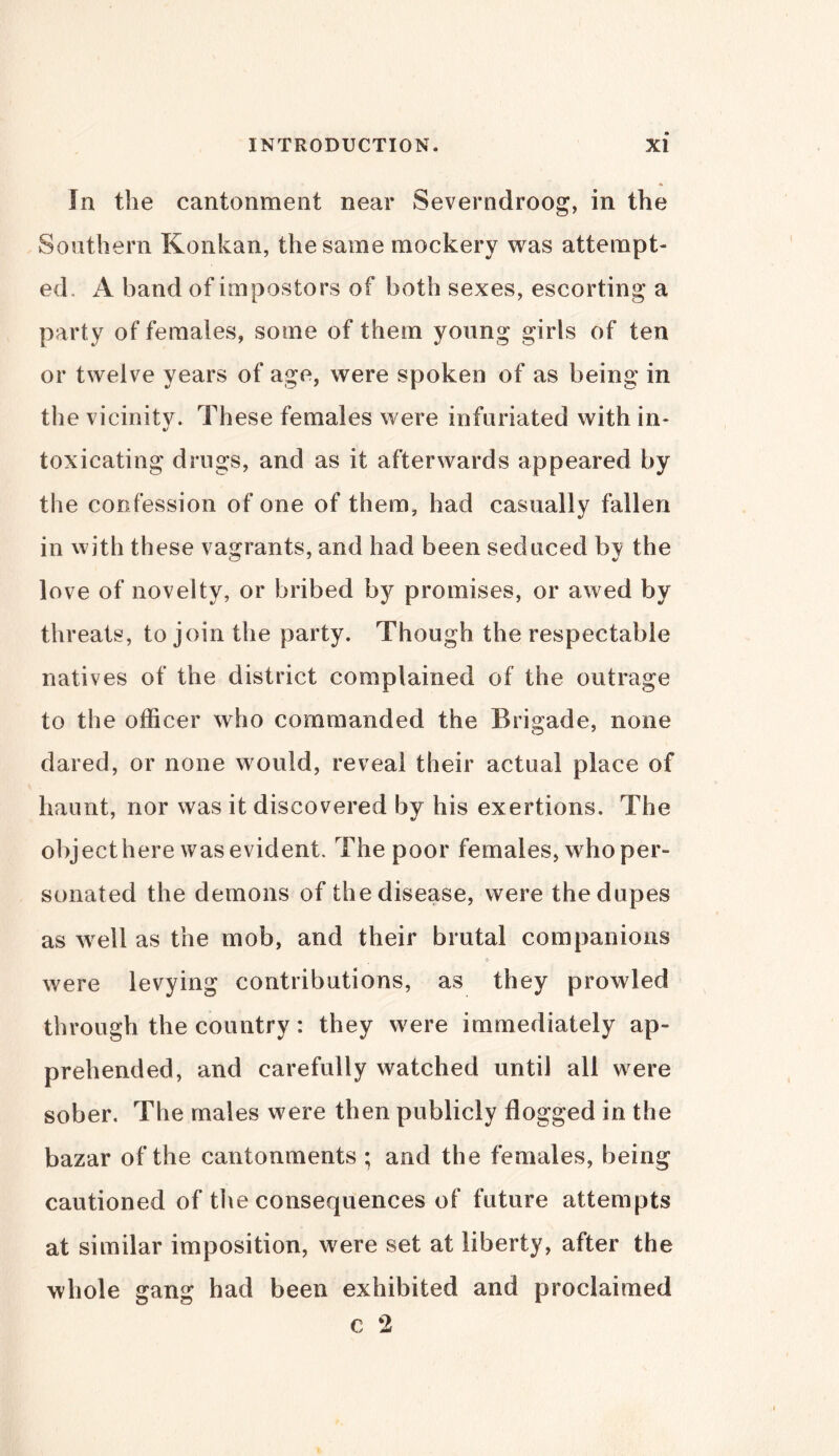 In the cantonment near Severndroog, in the Southern Konkan, the same mockery was attempt- ed, A band of impostors of both sexes, escorting a party of females, some of them young girls of ten or twelve years of age, were spoken of as being in the vicinity. These females were infuriated with in- toxicating drugs, and as it afterwards appeared by the confession of one of them, had casually fallen in with these vagrants, and had been seduced by the love of novelty, or bribed by promises, or awed by threats, to join the party. Though the respectable natives of the district complained of the outrage to the officer who commanded the Brigade, none dared, or none would, reveal their actual place of haunt, nor was it discovered by his exertions. The objecthere was evident. The poor females, who per- sonated the demons of the disease, were the dupes as wrell as the mob, and their brutal companions were levying contributions, as they prowled through the country: they were immediately ap- prehended, and carefully watched until all were sober. The males were then publicly flogged in the bazar of the cantonments ; and the females, being cautioned of the consequences of future attempts at similar imposition, were set at liberty, after the whole gang had been exhibited and proclaimed c 2