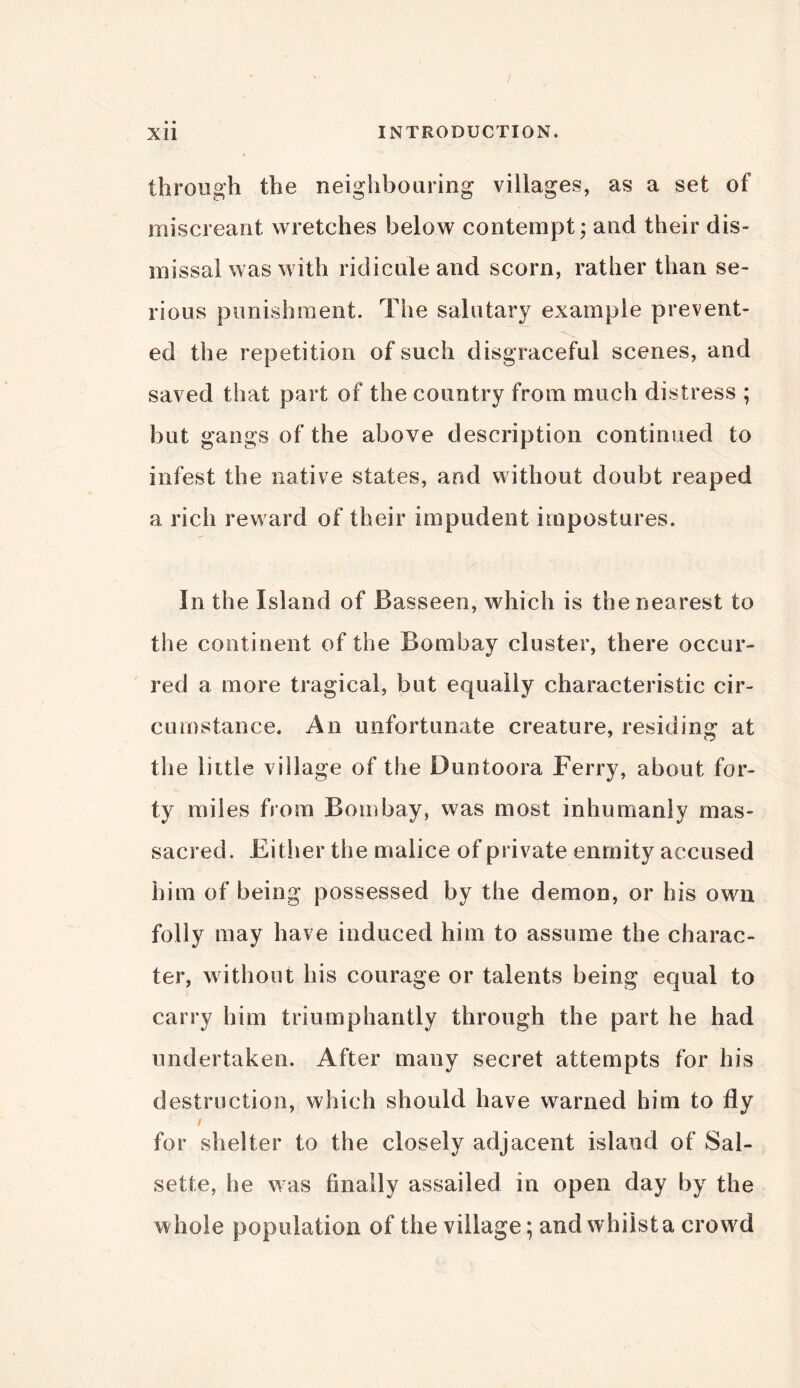 through the neighbouring villages, as a set of miscreant wretches below contempt; and their dis- missal was with ridicule and scorn, rather than se- rious punishment. The salutary example prevent- ed the repetition of such disgraceful scenes, and saved that part of the country from much distress ; but gangs of the above description continued to infest the native states, and without doubt reaped a rich reward of their impudent impostures. In the Island of 13 as seen, which is the nearest to the continent of the Bombay cluster, there occur- red a more tragical, but equally characteristic cir- cumstance. An unfortunate creature, residing at the little village of the Duntoora Ferry, about for- ty miles from Bombay, was most inhumanly mas- sacred. Either the malice of private enmity accused him of being possessed by the demon, or his own folly may have induced him to assume the charac- ter, without his courage or talents being equal to carry him triumphantly through the part he had undertaken. After many secret attempts for his destruction, which should have warned him to fly for shelter to the closely adjacent island of Sal- sette, he was finally assailed in open day by the whole population of the village; and whilst a crowd