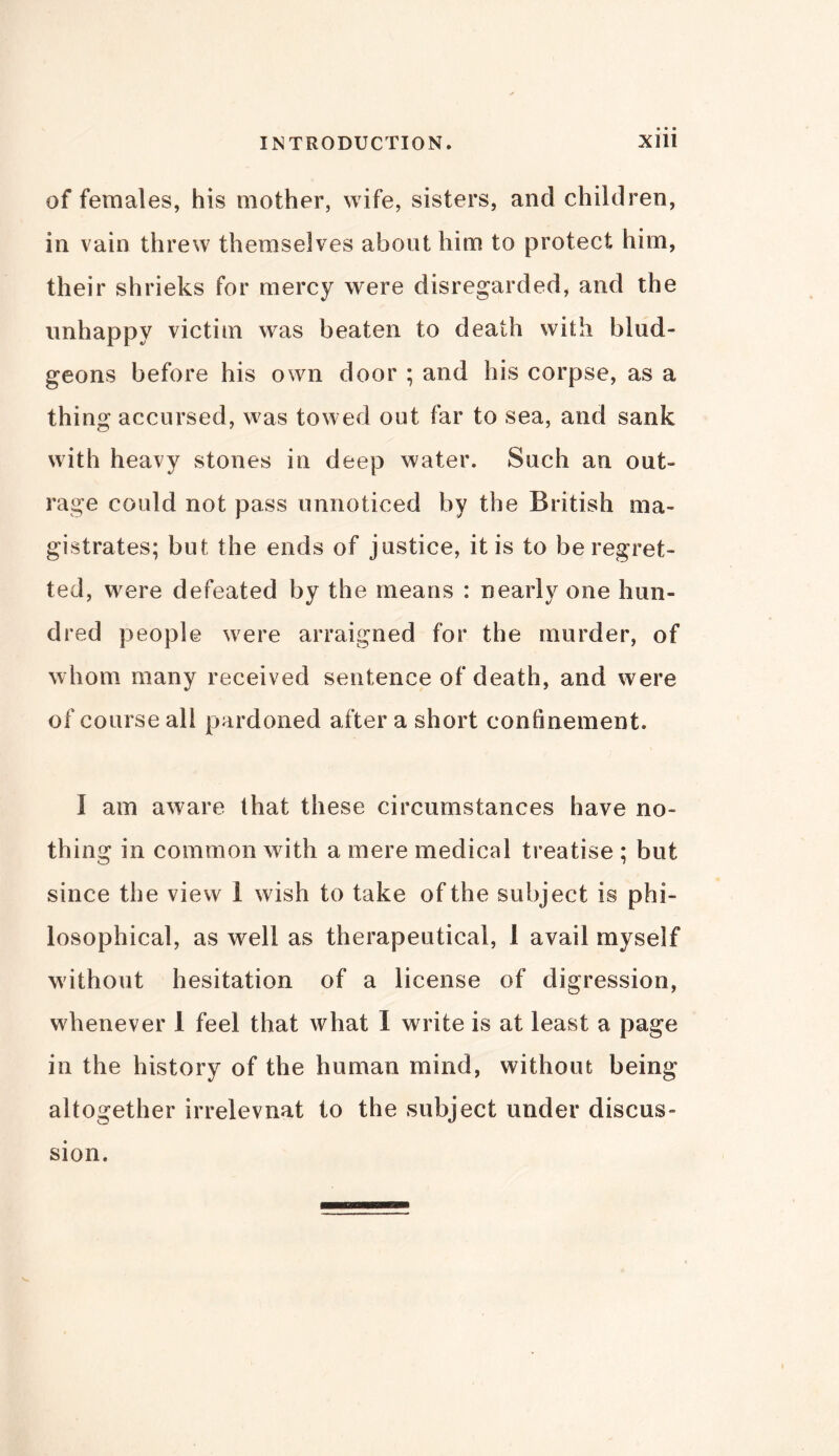 of females, his mother, wife, sisters, and children, in vain threw themselves about him to protect him, their shrieks for mercy were disregarded, and the unhappy victim was beaten to death with blud- geons before his own door ; and his corpse, as a thing accursed, was towed out far to sea, and sank with heavy stones in deep water. Such an out- rage could not pass unnoticed by the British ma- gistrates; but the ends of justice, it is to be regret- ted, were defeated by the means : nearly one hun- dred people were arraigned for the murder, of whom many received sentence of death, and were of course all pardoned after a short continement. I am aware that these circumstances have no- thing in common with a mere medical treatise ; but since the view 1 wish to take of the subject is phi- losophical, as well as therapeutical, 1 avail myself without hesitation of a license of digression, whenever 1 feel that what I write is at least a page in the history of the human mind, without being altogether irrelevnat to the subject under discus- sion.